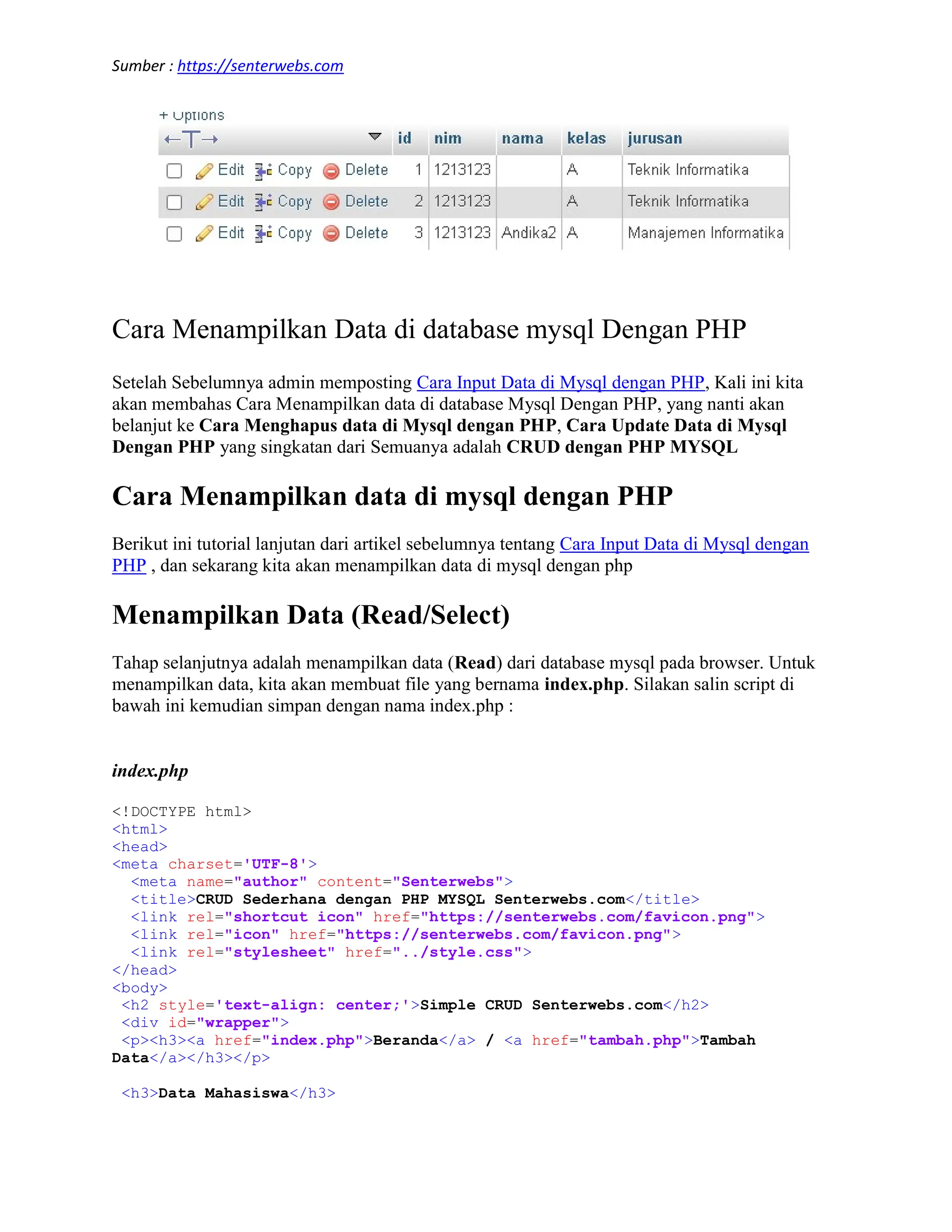 Sumber : https://senterwebs.com Cara Menampilkan Data di database mysql Dengan PHP Setelah Sebelumnya admin memposting Cara Input Data di Mysql dengan PHP, Kali ini kita akan membahas Cara Menampilkan data di database Mysql Dengan PHP, yang nanti akan belanjut ke Cara Menghapus data di Mysql dengan PHP, Cara Update Data di Mysql Dengan PHP yang singkatan dari Semuanya adalah CRUD dengan PHP MYSQL Cara Menampilkan data di mysql dengan PHP Berikut ini tutorial lanjutan dari artikel sebelumnya tentang Cara Input Data di Mysql dengan PHP , dan sekarang kita akan menampilkan data di mysql dengan php Menampilkan Data (Read/Select) Tahap selanjutnya adalah menampilkan data (Read) dari database mysql pada browser. Untuk menampilkan data, kita akan membuat file yang bernama index.php. Silakan salin script di bawah ini kemudian simpan dengan nama index.php : index.php <!DOCTYPE html> <html> <head> <meta charset='UTF-8'> <meta name="author" content="Senterwebs"> <title>CRUD Sederhana dengan PHP MYSQL Senterwebs.com</title> <link rel="shortcut icon" href="https://senterwebs.com/favicon.png"> <link rel="icon" href="https://senterwebs.com/favicon.png"> <link rel="stylesheet" href="../style.css"> </head> <body> <h2 style='text-align: center;'>Simple CRUD Senterwebs.com</h2> <div id="wrapper"> <p><h3><a href="index.php">Beranda</a> / <a href="tambah.php">Tambah Data</a></h3></p> <h3>Data Mahasiswa</h3> 