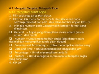 6.3 Mengatur Tampilan Data pada Excel
6.3.a Mengatur Format Angka
1. Pilih sel/range yang akan diatur.
2. Pilih dan klik menu Format > Cells atau klik kanan pada
    sel/rangetersebut dan pilih atau tekan tombol singkat Ctrl + 1.
3. Pilih tab Number, pada Category pilih kategori format yang
    diinginkan.
 General = Angka yang ditampilkan secara umum (sesuai
    aturan dari Excel)
 Number = Untuk menampilkan angka (bisa diatur secara
desimal dan menampilkan tanda pisah ribuan)
 Currency and Accounting = Untuk menampilkan simbol uang
 Date and Time = Untuk menampilkan tanggal dan jam
 Percentage = Untuk menampilkan tanda %
 Custom = Untuk mengatur secara manual tampilan angka
yang diinginkan
4. Klik OK
 