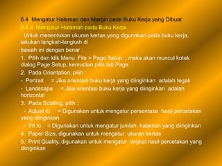 6.4 Mengatur Halaman dan Margin pada Buku Kerja yang Dibuat
6.4.a Mengatur Halaman pada Buku Kerja
  Untuk menentukan ukuran kertas yang digunakan pada buku kerja,
lakukan langkah-langkah di
bawah ini dengan benar :
1. Pilih dan klik Menu File > Page Setup , maka akan muncul kotak
dialog Page Setup, kemudian pilih tab Page.
2. Pada Orientation, pilih :
- Portrait = Jika orientasi buku kerja yang diinginkan adalah tegak
- Landscape = Jika orientasi buku kerja yang diinginkan adalah
horizontal
3. Pada Scalling, pilih :
  - Adjust to = Digunakan untuk mengatur persentase hasil percetakan
yang diinginkan
  - Fit to = Digunakan untuk mengatur jumlah halaman yang diinginkan
4. Paper Size, digunakan untuk mengatur ukuran kertas
5. Print Quality, digunakan untuk mengatur tingkat hasil percetakan yang
diinginkan
 