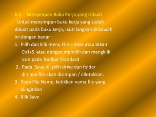 6.5 Menyimpan Buku Kerja yang Dibuat
 Untuk menyimpan buku kerja yang sudah
dibuat pada buku kerja, ikuti langkah di bawah
ini dengan benar :
1. Pilih dan klik menu File > Save atau tekan
    Ctrl+S atau dengan memilih dan mengklik
    icon pada Toolbar Standard
 2. Pada Save In, pilih drive dan folder
    dimana file akan disimpan / diletakkan.
3. Pada File Name, ketikkan nama file yang
    diinginkan
4. Klik Save
 