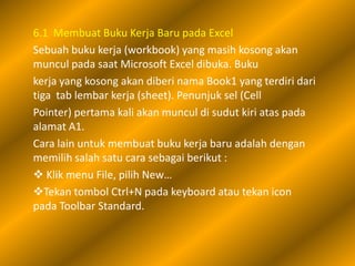 6.1 Membuat Buku Kerja Baru pada Excel
Sebuah buku kerja (workbook) yang masih kosong akan
muncul pada saat Microsoft Excel dibuka. Buku
kerja yang kosong akan diberi nama Book1 yang terdiri dari
tiga tab lembar kerja (sheet). Penunjuk sel (Cell
Pointer) pertama kali akan muncul di sudut kiri atas pada
alamat A1.
Cara lain untuk membuat buku kerja baru adalah dengan
memilih salah satu cara sebagai berikut :
 Klik menu File, pilih New…
Tekan tombol Ctrl+N pada keyboard atau tekan icon
pada Toolbar Standard.
 