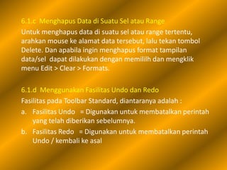 6.1.c Menghapus Data di Suatu Sel atau Range
Untuk menghapus data di suatu sel atau range tertentu,
arahkan mouse ke alamat data tersebut, lalu tekan tombol
Delete. Dan apabila ingin menghapus format tampilan
data/sel dapat dilakukan dengan memililh dan mengklik
menu Edit > Clear > Formats.

6.1.d Menggunakan Fasilitas Undo dan Redo
Fasilitas pada Toolbar Standard, diantaranya adalah :
a. Fasilitas Undo = Digunakan untuk membatalkan perintah
    yang telah diberikan sebelumnya.
b. Fasilitas Redo = Digunakan untuk membatalkan perintah
    Undo / kembali ke asal
 