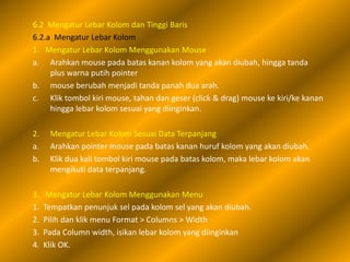 6.2 Mengatur Lebar Kolom dan Tinggi Baris
6.2.a Mengatur Lebar Kolom
1. Mengatur Lebar Kolom Menggunakan Mouse
a. Arahkan mouse pada batas kanan kolom yang akan diubah, hingga tanda
     plus warna putih pointer
b. mouse berubah menjadi tanda panah dua arah.
c. Klik tombol kiri mouse, tahan dan geser (click & drag) mouse ke kiri/ke kanan
     hingga lebar kolom sesuai yang diinginkan.

2.    Mengatur Lebar Kolom Sesuai Data Terpanjang
a.    Arahkan pointer mouse pada batas kanan huruf kolom yang akan diubah.
b.    Klik dua kali tombol kiri mouse pada batas kolom, maka lebar kolom akan
      mengikuti data terpanjang.

3.    Mengatur Lebar Kolom Menggunakan Menu
1.   Tempatkan penunjuk sel pada kolom sel yang akan diubah.
2.   Pilih dan klik menu Format > Columns > Width
3.   Pada Column width, isikan lebar kolom yang diinginkan
4.   Klik OK.
 