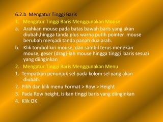 6.2.b Mengatur Tinggi Baris
1. Mengatur Tinggi Baris Menggunakan Mouse
a. Arahkan mouse pada batas bawah baris yang akan
    diubah,hingga tanda plus warna putih pointer mouse
    berubah menjadi tanda panah dua arah.
b. Klik tombol kiri mouse, dan sambil terus menekan
    mouse, geser (drag)-lah mouse hingga tinggi baris sesuai
    yang diinginkan
2. Mengatur Tinggi Baris Menggunakan Menu
1. Tempatkan penunjuk sel pada kolom sel yang akan
    diubah.
2. Pilih dan klik menu Format > Row > Height
3. Pada Row height, isikan tinggi baris yang diinginkan
4. Klik OK
 