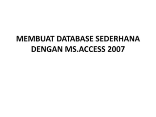 MEMBUAT DATABASE SEDERHANA
DENGAN MS.ACCESS 2007
 