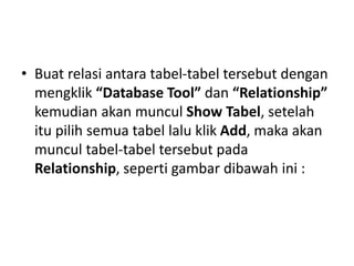 • Buat relasi antara tabel-tabel tersebut dengan
mengklik “Database Tool” dan “Relationship”
kemudian akan muncul Show Tabel, setelah
itu pilih semua tabel lalu klik Add, maka akan
muncul tabel-tabel tersebut pada
Relationship, seperti gambar dibawah ini :
 