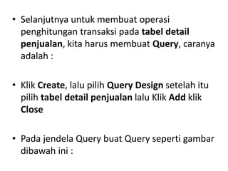 • Selanjutnya untuk membuat operasi
penghitungan transaksi pada tabel detail
penjualan, kita harus membuat Query, caranya
adalah :
• Klik Create, lalu pilih Query Design setelah itu
pilih tabel detail penjualan lalu Klik Add klik
Close
• Pada jendela Query buat Query seperti gambar
dibawah ini :
 
