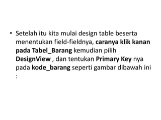 • Setelah itu kita mulai design table beserta
menentukan field-fieldnya, caranya klik kanan
pada Tabel_Barang kemudian pilih
DesignView , dan tentukan Primary Key nya
pada kode_barang seperti gambar dibawah ini
:
 