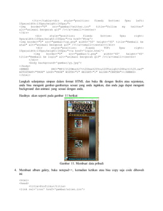 </tr></table><div style="position: fixed; bottom: 0px; left: 
10px;width:130px;height:160px;"> 
<img border="0" src="gambar/twitter.ico" title="follow my twitter" 
alt="animasi bergerak gif" /></a><small><center> 
</div> 
<div style="position: fixed; bottom: 0px; right: 
0px;width:100px;height:100px;"><a href='#top'> 
<img border="0" src="gambar/top.png" width='50' height='50' title="Kembali ke 
atas" alt="animasi bergerak gif" /></a><small><center></div> 
<div style="position: fixed; TOP: 0px; right: 
10px;width:130px;height:160px;"><a href='login.html'> 
<img border="0" src="gambar/c.png" width='40' height='40' 
title="Kembali ke login" alt="animasi bergerak gif" /></a><small><center> 
</div> 
<body background='gambar/yy.jpg'> 
</body> 
<EMBED SRC="MP3/I%20Won%27t%20See%20You%20Tonight%28Part1%29.swf" 
AUTOSTART="TRUE" LOOP="TRUE" WIDTH="1" HEIGHT="1" ALIGN="CENTER"></EMBED> 
</html> 
Langkah selanjutnya simpan dalam format HTML dan buka file dengan firefox atau sejenisnya, 
anda bisa menganti gambar-gambarnya sesuai yang anda inginkan, dan anda juga dapat menganti 
background dan animasi yang sesuai dengan anda. 
Hasilnya akan seperti pada gambar 11 berikut: 
Gambar 11. Membuat data pribadi 
4. Membuat album galery, buka notepad++, kemudian ketikan atau bisa copy saja code dibawah 
ini: 
<html> 
<head> 
<title>Profilku</title> 
<link rel='icon' href='gambar/alien.ico'> 
 