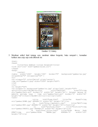 Gambar 12. Galery 
5. Membuat artikel html tentang cara membuat tulisan bergerak, buka notepad++, kemudian 
ketikan atau copy saja code dibawah ini: 
<html> 
<head> 
<title>Cara membuat tulisan bergerak</title> 
<link rel='icon' href='gambar/alien.ico'> 
</head> 
<body> 
<center> 
<table width='1000' height='400' border="0" background='gambar/xx.jpg' 
cellpadding="0" cellspacing="20" > 
<tr> 
<td colspan="2" color="white" align='center'> 
<img src="gambar/1.png" width="1000" height="400"> 
</td> 
</tr> 
<tr height="50"> 
<td colspan='2' background='gambar/zz.jpg' align='left' height="20"> 
<p><ul><ul><left><BLINK><b><font color="#00CCFF" size="5"><img 
src='gambar/halo.gif' border='0' width='40' height='40'>~ Selamat datang di 
website pertama saya ~ <img src='gambar/halo.gif' border='0' width='40' 
height='40'></font></BLINK></b></ul></ul></p></left> 
<left> 
<ul><a href="home.html" title="ke Rumah"><img 
src='gambar/HOME.jpg' BORDER='0' width='80' height='30'></a> 
<a href="http://mp3skull.com/" title="MP3"><img 
src='gambar/MP3.jpg' BORDER='0' width='80' height='30'></font></a> 
<a href="profilku.html" title="Profilku"><img 
src='gambar/PROFIL.jpg' BORDER='0' width='90' height='30'></a> 
<a href="html_colors.html" title="Kode Warna Pada 
HTML"><img src='gambar/KODE WARNA.jpg' BORDER='0' width='120' 
height='30'></a> 
 