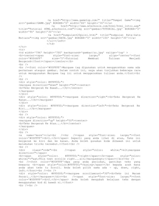 <a href="http://www.gametop.com/" title="Tempat Game"><img 
src='gambar/GAME.jpg' BORDER='0' width='80' height='30'></a> 
<a href="http://www.w3schools.com/html/html_intro.asp" 
title="Tutorial HTML.w3schools.com"><img src='gambar/TUTORIAL.jpg' BORDER='0' 
width='90' height='30'></a> 
<a href="kumpulan%20puisi.html" title="kumpulan Kata-kata 
Mutiara"><img src='gambar/KATA.jpg' BORDER='0' width='100' height='30'></a> 
</ul></left> 
</td> 
</tr> 
<tr> 
<td width='796' height='700' background='gambar/zz.jpg' valign='top' > 
<b><center><span style="font-size: large;" align='center'><font 
color='#0066FF' size='5'>Tutorial Membuat Tulisan Menjadi 
Bergerak</font></span></center></b> 
<br /> 
<br /><font color='#00FFFF'>Marquee tag digunakan untuk menggerakkan sama ada 
perkataan ataupun gambar. Dalam contoh ini, saya akan tunjukkan beberapa cara 
untuk menggunakan Marquee tag ini untuk menggerakkan tulisan anda.</font><br 
/> 
<br /> 
<div style="color: #FFFF00;"> 
<marquee direction="down" height="50"><center> 
<b>Teks Bergerak Ke Bawah...</b></center> 
</marquee> 
</div> 
<div style="color: #FFFF00;"><marquee direction="right"><b>Teks Bergerak Ke 
Kanan...</b></marquee> 
</div> 
<div style="color: #FFFF00;"><marquee direction="left"><b>Teks Bergerak Ke 
Kiri...</b></marquee> 
</div> 
<br /> 
<div style="color: #FFFF00;"> 
<marquee direction="up" height="50"><center> 
<b>Teks Bergerak Ke Atas...</b></center> 
</marquee> 
</div> 
<br /> 
<a name='more'></a><br /><br /><span style="font-size: large;"><font 
color='#00FFFF'><b>1.</b></span> Seperti yang anda lihat di atas, Teks ini 
bergerak ke kiri dan ke kanan. Anda boleh gunakan kode dibawah ini untuk 
melakukan tricks tersebut.</font><br /> 
<br /> 
<div class="code"><br /><span style="color: white;"><marquee 
direction="</span> 
<b><span style="color: #FFFF00;">right</span></b><span style="color: 
white;">">This text scrolls right...</marquee></span></div><br /> 
<br /><font color='#00FFFF'>Apa yang anda perlukan, gantikan teks yang 
bewarna <b><span style="color:#FFFF00;">kuning</span></b> kepada arah mana 
anda akan teks tu Scroll. Anda boleh pilih sama ada - up, down, right, 
left.</font><br /><br /> 
<div style="color: #FF0000;"><marquee scrollamount="30"><b>Teks ini Macam 
Ferari..</b></marquee></div><br /><span style="font-size: large;"><font 
color='#00FFFF'><b>2.</b></span> Anda boleh mengubah kelajuan teks dengan 
menggunakan kod di bawah ni.</font> 
<br /><br /> 
 