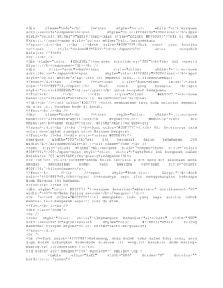 <div class="code"><br /><span style="color: white;"><marquee 
scrollamount="</span><b><span style="color:#FF6600;">30</span></b><span 
style="color: white;">"></span><span style="color: #FF0000;">Teks ni Macam 
Ferari..</span><span style="color: white;"></marquee> 
</span></div><br /><br /><font color='#00FFFF'>Ubah nomer yang bewarna 
<b><span style="color:#FF6600;">Oren</span></b> untuk mengubah 
kelajuan.</font> 
<br /><br /> 
<div style="color: #f1c232;"><marquee scrolldelay="300"><b>Teks ini seperti 
Siput..</b></marquee></div><br /> 
<div class="code"><br/><span style="color: white;"><marquee 
scrolldelay="</span><b><span style="color:#00FF00;">300</span></b><span 
style="color: white;">">Teks ini seperti Siput..</marquee> 
</span></div><br /><br /><b><span style="font-size: large;"><font 
color='#00FFFF'>3.</span></b> Ubah nomer yang bewarna <b><span 
style="color:#00FF00;">hijau</span></b> untuk mengubah kelajuan. 
</font><br /><br /><div style="color: #6600CC;"><marquee 
behavior="alternate"><b>Teks ini Melantun</b></marquee> 
</div><br /><font color='#00FFFF'>Untuk membuatkan teks anda melantun seperti 
di atas ini. Gunakan kode di bawah. 
</font><br /><br /> 
<div class="code"><br /><span style="color: white;"><marquee 
behavior="alternate"></span><b style="color: #6600CC;">Teks ini 
Melantun</b><span style="color: white;"></marquee> 
</span></div><br /><br /><b><font color='#00FFFF'>4.</b> Ok. Seterusnya cara 
untuk menetapkan ruangan untuk Marquee bergerak 
</font><br /><br /><div style="color: #0066FF;"> 
<marquee width="200"><b>Teks ini bergerak dalam kelebaran 200 
width</b></marquee></div><br /><div class="code"><br /> 
<span style="color: white;"><marquee width="</span><span style="color: 
#00FF00;">200</span><span style="color: white;">">Teks ini bergerak dalam 
kelebaran 200 width</marquee></span></div> 
<br /><font color='#00FFFF'>Anda boleh tentukan width mengikut kesukaan anda 
dengan menukarkan nomer yang bewarna <b><span style="color: 
#00FF00;">hijau</span></b>. 
</font><br /><br /><span style="font-size: large;"><b><font 
color='#00FFFF'>5.</b></span> Seterusnya saya akan menggabungkan beberapa 
kode Marquee ini bersama. 
</font><br /><br /> 
<div style="color: #33FF33;"><marquee behavior=”alternate” scrollamount=”30” 
width=”400”><b>Teks Paling Awesome</b></marquee></div> 
<br /><font color='#00FFFF'>Ini merupakan kode yang saya gunakan untuk 
membuat teks bergerak seperti yang di atas. 
</font><br /><br /> 
<div class="code"> 
<br /> 
<span style="color: white;"><marquee behavior="alternate" width="400" 
scrollamount="30"></span><b style="color: #33FF33;">Teks Paling 
Awesome</b><span style="color: white;"></marquee> 
</span></div> 
<br /> 
<br /><font color='#00FFFF'>Sekarang, anda boleh coba dalam blog anda, anda 
juga boleh gabungkan kode-kode marquee ini mengikut kesukaan anda masing-masing.< 
br /></font><br /></td> 
<td width='200' height='700' bgcolor='' valign='top'> 
<table align="left" width='200' border='0' bgcolor='' 
bordercolor='green'> 
 