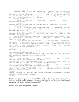 <tr align='center'> 
<td><p><a href="http://www.facebook.com/" target="_blank" title="Masuk 
ke Facebook"> <img src="gambar/facebook.ico" border="0" width="90" 
height="70"/></a></td><td><p><a href="http://www.youtube.com/" 
target="_blank" title="Masuk ke youtube"> <img src="gambar/youtube.ico" 
border="0" width="90" height="70"/></a><td> 
</p></tr></table> 
<table align='left' width='200' border='0' bgcolor='' 
bordercolor='green'> 
<center> 
<td width="200" valign="top"><font color="#FFFF00" face="Cooper Std Black"> 
<b>TUTORIAL HTML</b> 
<ul><li><a href="buat%20ayat%20bergerak.html" title='membuat tulisan 
bergerak'><font color='#0000FF' face='Times New Roman'>Cara membuat tulisan 
bergerak</a></font></li> 
<li><a href='Menbuat%20from%20komentar.html' title='membuat from 
komentar'><font color='#0000FF' face='Times New Roman'>Cara membuat from 
komentar</a></font></li> 
<li><a href='Membuat%20login.html' title='membuat halaman login'><font 
color='#0000FF' face='Times New Roman'>Cara membuat halaman 
login</a></font></li> 
</ul></font></table></td></tr><tr height="50"><td colspan='2' 
background='gambar/zz.jpg'><center><b><marquee><font face="Cooper Std Black" 
color="#00CCFF" size="7">~ Meskipun banyak kendala dalam pembuatan desain 
web, tapi tetap berusaha untuk mencapai hasil yang terbaik 
~</font></b></marquee></center></td> 
</tr> 
</table> 
<div style="position: fixed; bottom: 0px; left: 
10px;width:130px;height:160px;"> 
<img border="0" src="gambar/twitter.ico" title="follow my twitter" 
alt="animasi bergerak gif" /></a><small><center> 
</div> 
<div style="position: fixed; bottom: 0px; right: 
0px;width:100px;height:100px;"><a href='#top'> 
<img border="0" src="gambar/top.png" width='50' height='50' title="Kembali ke 
atas" alt="animasi bergerak gif" /></a><small><center></div> 
<div style="position: fixed; TOP: 0px; right: 
10px;width:130px;height:160px;"><a href='login.html'> 
<img border="0" src="gambar/c.png" width='40' height='40' title="Kembali ke 
login" alt="animasi bergerak gif" /></a><small><center></div><body 
background='gambar/yy.jpg'> 
</body> 
<EMBED SRC="MP3/A7x_Afterlife.swf" AUTOSTART="TRUE" LOOP="TRUE" WIDTH="1" 
HEIGHT="1" ALIGN="CENTER"></EMBED> 
</html> 
Langkah selanjutnya simpan dalam format HTML dan buka file dengan firefox atau sejenisnya, 
anda bisa menganti gambar-gambarnya sesuai yang anda inginkan, dan anda juga dapat menganti 
background dan animasi yang sesuai dengan anda. 
Hasilnya akan seperti pada gambar 12 berikut: 
 