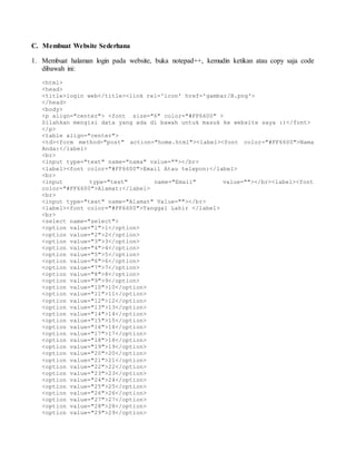 C. Membuat Website Sederhana 
1. Membuat halaman login pada website, buka notepad++, kemudin ketikan atau copy saja code 
dibawah ini: 
<html> 
<head> 
<title>login web</title><link rel='icon' href='gambar/B.png'> 
</head> 
<body> 
<p align="center"> <font size="6" color="#FF6600" > 
Silahkan mengisi data yang ada di bawah untuk masuk ke website saya :)</font> 
</p> 
<table align="center"> 
<td><form method="post" action="home.html"><label><font color="#FF6600">Nama 
Anda:</label> 
<br> 
<input type="text" name="nama" value=""></br> 
<label><font color="#FF6600">Email Atau telepon:</label> 
<br> 
<input type="text" name="Email" value=""></br><label><font 
color="#FF6600">Alamat:</label> 
<br> 
<input type="text" name="Alamat" Value=""></br> 
<label><font color="#FF6600">Tanggal Lahir </label> 
<br> 
<select name="select"> 
<option value="1">1</option> 
<option value="2">2</option> 
<option value="3">3</option> 
<option value="4">4</option> 
<option value="5">5</option> 
<option value="6">6</option> 
<option value="7">7</option> 
<option value="8">8</option> 
<option value="9">9</option> 
<option value="10">10</option> 
<option value="11">11</option> 
<option value="12">12</option> 
<option value="13">13</option> 
<option value="14">14</option> 
<option value="15">15</option> 
<option value="16">16</option> 
<option value="17">17</option> 
<option value="18">18</option> 
<option value="19">19</option> 
<option value="20">20</option> 
<option value="21">21</option> 
<option value="22">22</option> 
<option value="23">23</option> 
<option value="24">24</option> 
<option value="25">25</option> 
<option value="26">26</option> 
<option value="27">27</option> 
<option value="28">28</option> 
<option value="29">29</option> 
 