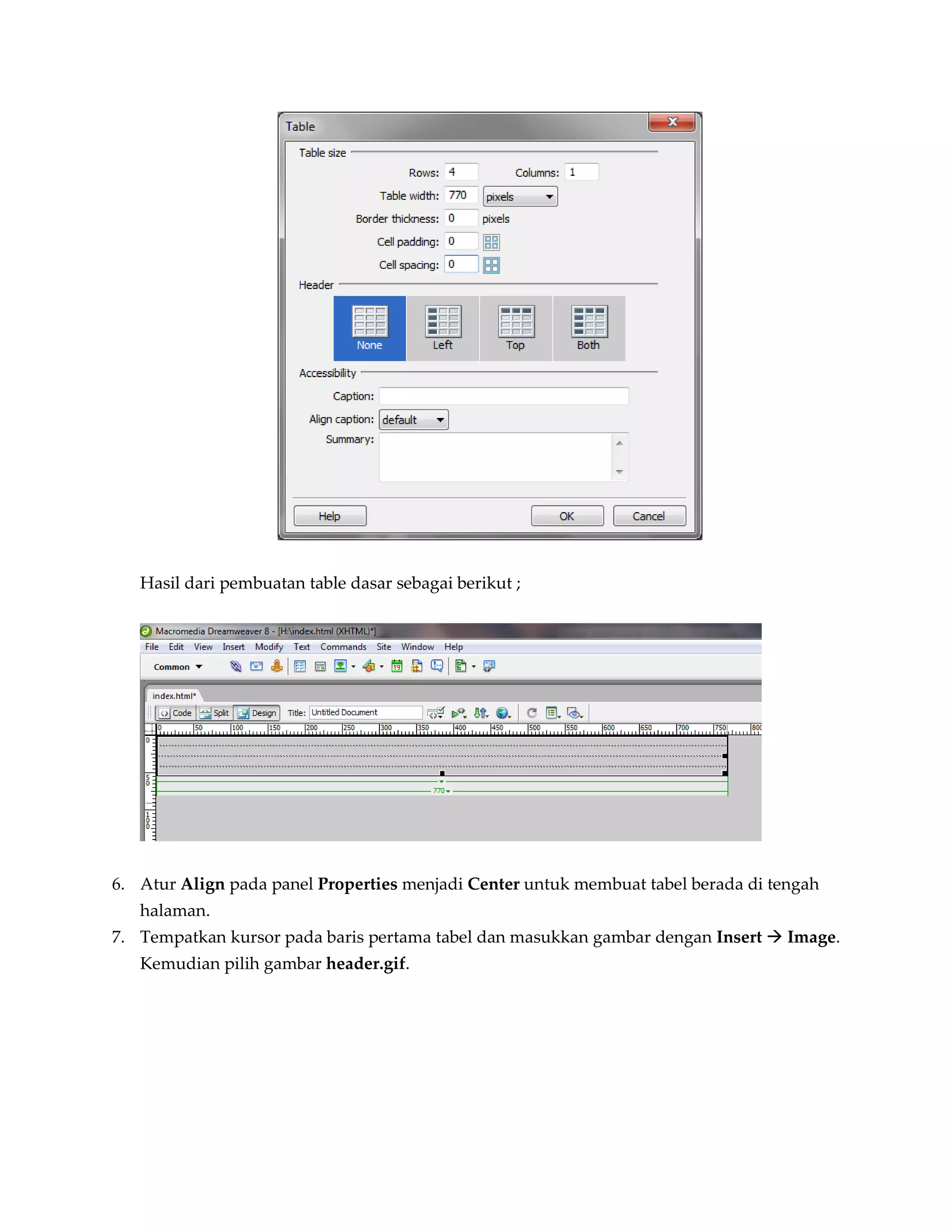Hasil dari pembuatan table dasar sebagai berikut ;




6. Atur Align pada panel Properties menjadi Center untuk membuat tabel berada di tengah
   halaman.
7. Tempatkan kursor pada baris pertama tabel dan masukkan gambar dengan Insert  Image.
   Kemudian pilih gambar header.gif.
 