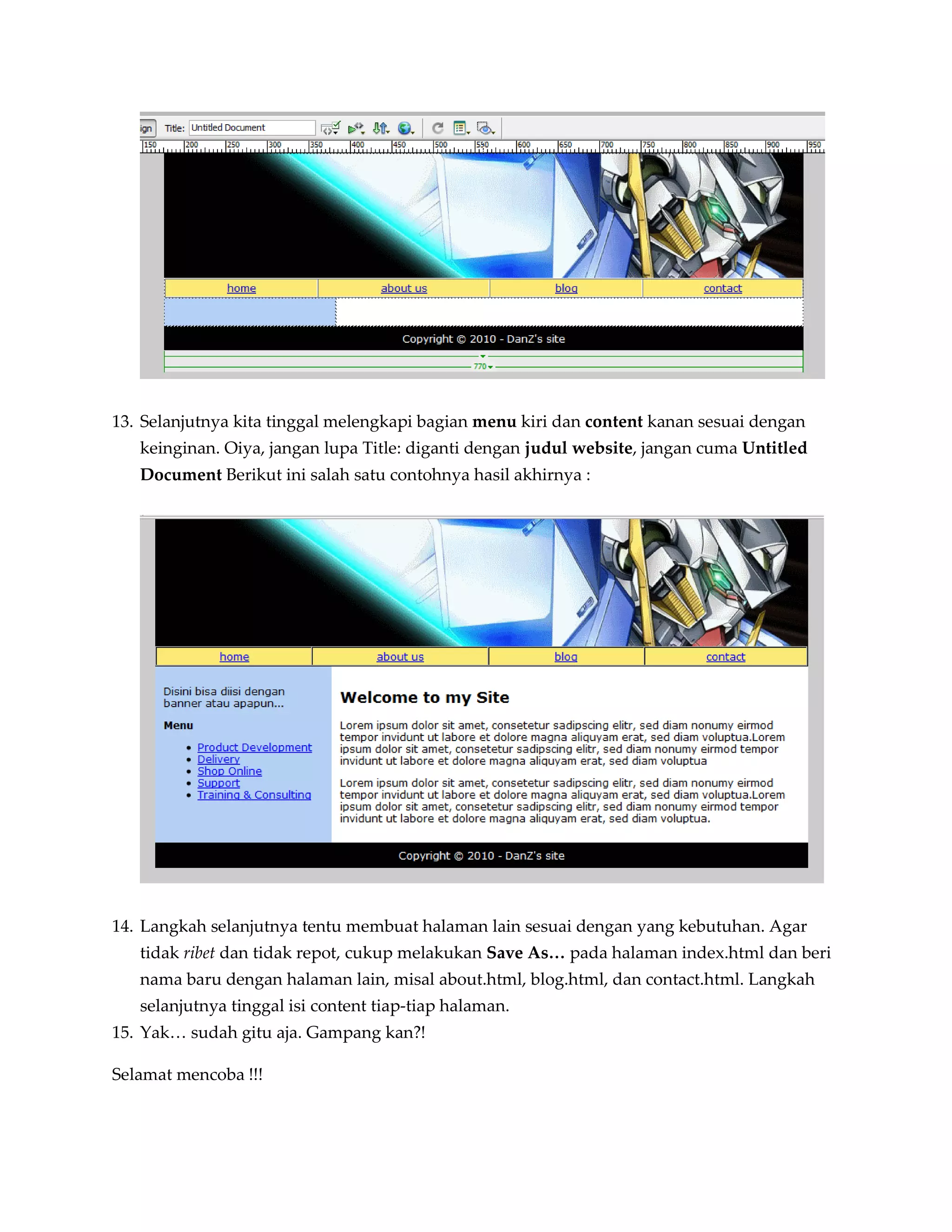 13. Selanjutnya kita tinggal melengkapi bagian menu kiri dan content kanan sesuai dengan
   keinginan. Oiya, jangan lupa Title: diganti dengan judul website, jangan cuma Untitled
   Document Berikut ini salah satu contohnya hasil akhirnya :




14. Langkah selanjutnya tentu membuat halaman lain sesuai dengan yang kebutuhan. Agar
   tidak ribet dan tidak repot, cukup melakukan Save As… pada halaman index.html dan beri
   nama baru dengan halaman lain, misal about.html, blog.html, dan contact.html. Langkah
   selanjutnya tinggal isi content tiap-tiap halaman.
15. Yak… sudah gitu aja. Gampang kan?!

Selamat mencoba !!!
 