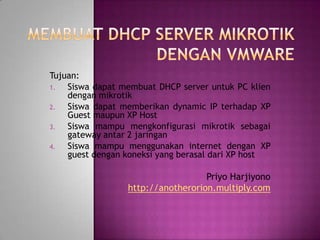 Tujuan:
1.  Siswa dapat membuat DHCP server untuk PC klien
    dengan mikrotik
2.  Siswa dapat memberikan dynamic IP terhadap XP
    Guest maupun XP Host
3.  Siswa mampu mengkonfigurasi mikrotik sebagai
    gateway antar 2 jaringan
4.  Siswa mampu menggunakan internet dengan XP
    guest dengan koneksi yang berasal dari XP host

                                   Priyo Harjiyono
                 http://anotherorion.multiply.com
 