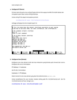 www.sampara.com


a. Konfigurasi IP Ethernet

   Pertama-tama kita perlu men-setting IP pada ethernet kita supaya memiliki ID terlebih dahulu dan
   merupakan syarat dasar untuk setting berikutnya.

   Untuk setting IP kita dapat memasukkan perintah :

           root@server:# nano /etc/network/interfaces

   sehingga settingnya kira-kira menjadi seperti ini




b. Konfigurasi Zone (Domain)

   Konfigurasi zone atau domain terdiri dari dua mekanisme yang berbeda yaitu forward dan reverse.
   Konfigurasi db.server memetakkan

   IP Address => hostname

   dan file db.2 memetakkan

   hostname => IP Address.

   Dalam tutorial ini zone atau domain yang akan kita kelola bernama server.com.

   Untuk mendaftarkan file zone tersebut, lakukan editing pada file /etc/bind/named.conf dan file
   /etc/bind/named.conf.local dengan cara :

   root@server:# nano /etc/bind/named.conf
 