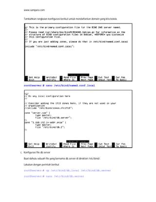 www.sampara.com


   Tambahkan rangkaian konfigurasi berikut untuk mendaftarkan domain yang kita kelola.




   root@server:# nano /etc/bind/named.conf.local




c. Konfigurasi file db.server

   Buat dahulu sebuah file yang bernama db.server di direktori /etc/bind/.

   Lakukan dengan perintah berikut

   root@server:# cp /etc/bind/db.local /etc/bind/db.server

   root@server:# nano /etc/bind/db.server
 