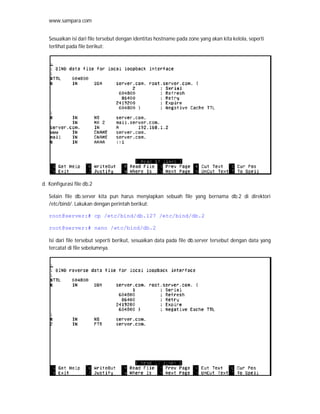 www.sampara.com


   Sesuaikan isi dari file tersebut dengan identitas hostname pada zone yang akan kita kelola, seperti
   terlihat pada file berikut:




d. Konfigurasi file db.2

   Selain file db.server kita pun harus menyiapkan sebuah file yang bernama db.2 di direktori
   /etc/bind/. Lakukan dengan perintah berikut:

   root@server:# cp /etc/bind/db.127 /etc/bind/db.2

   root@server:# nano /etc/bind/db.2

   Isi dari file tersebut seperti berikut, sesuaikan data pada file db.server tersebut dengan data yang
   tercatat di file sebelumnya.
 