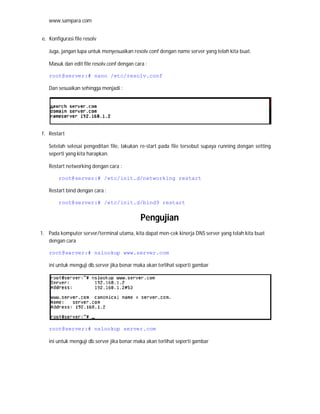 www.sampara.com


e. Konfigurasi file resolv

   Juga, jangan lupa untuk menyesuaikan resolv.conf dengan name server yang telah kita buat.

   Masuk dan edit file resolv.conf dengan cara :

   root@server:# nano /etc/resolv.conf

   Dan sesuaikan sehingga menjadi :




f. Restart

   Setelah selesai pengeditan file, lakukan re-start pada file tersebut supaya running dengan setting
   seperti yang kita harapkan.

   Restart networking dengan cara :

        root@server:# /etc/init.d/networking restart

   Restart bind dengan cara :

        root@server:# /etc/init.d/bind9 restart


                                            Pengujian
1. Pada komputer server/terminal utama, kita dapat men-cek kinerja DNS server yang telah kita buat
   dengan cara

   root@server:# nslookup www.server.com

   ini untuk menguji db.server jika benar maka akan terlihat seperti gambar




   root@server:# nslookup server.com

   ini untuk menguji db.server jika benar maka akan terlihat seperti gambar
 
