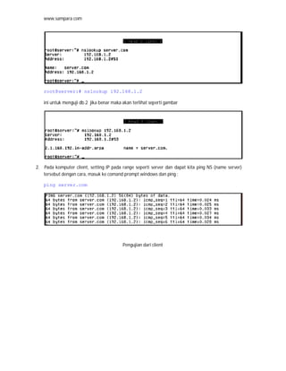 www.sampara.com




   root@server:# nslookup 192.168.1.2

   ini untuk menguji db.2 jika benar maka akan terlihat seperti gambar




2. Pada komputer client, setting IP pada range seperti server dan dapat kita ping NS (name server)
   tersebut dengan cara, masuk ke comand prompt windows dan ping :

   ping server.com




                                          Pengujian dari client
 