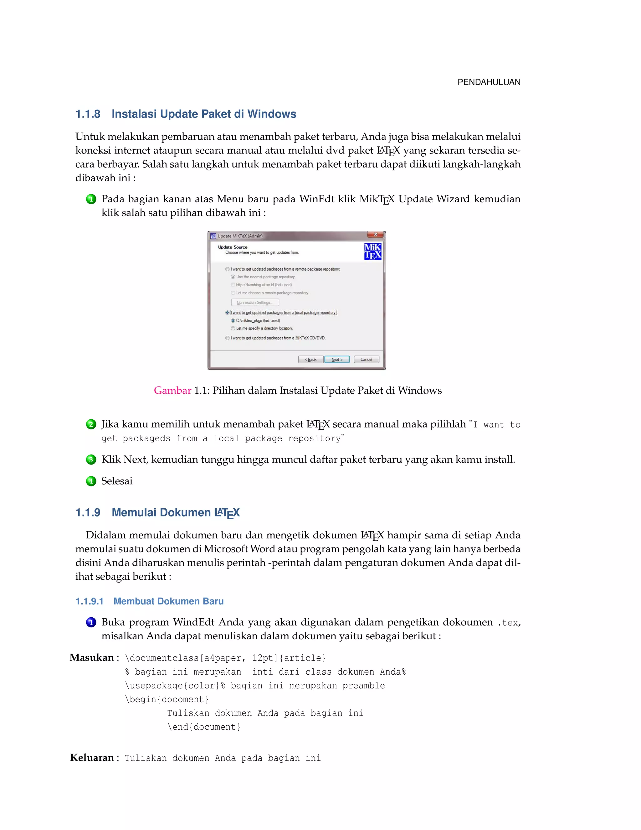 PENDAHULUAN
1.1.8 Instalasi Update Paket di Windows
Untuk melakukan pembaruan atau menambah paket terbaru, Anda juga bisa melakukan melalui
koneksi internet ataupun secara manual atau melalui dvd paket LATEX yang sekaran tersedia se-
cara berbayar. Salah satu langkah untuk menambah paket terbaru dapat diikuti langkah-langkah
dibawah ini :
1 Pada bagian kanan atas Menu baru pada WinEdt klik MikTEX Update Wizard kemudian
klik salah satu pilihan dibawah ini :
Gambar 1.1: Pilihan dalam Instalasi Update Paket di Windows
2 Jika kamu memilih untuk menambah paket LATEX secara manual maka pilihlah "I want to
get packageds from a local package repository"
3 Klik Next, kemudian tunggu hingga muncul daftar paket terbaru yang akan kamu install.
4 Selesai
1.1.9 Memulai Dokumen LATEX
Didalam memulai dokumen baru dan mengetik dokumen LATEX hampir sama di setiap Anda
memulai suatu dokumen di Microsoft Word atau program pengolah kata yang lain hanya berbeda
disini Anda diharuskan menulis perintah -perintah dalam pengaturan dokumen Anda dapat dil-
ihat sebagai berikut :
1.1.9.1 Membuat Dokumen Baru
1 Buka program WindEdt Anda yang akan digunakan dalam pengetikan dokoumen .tex,
misalkan Anda dapat menuliskan dalam dokumen yaitu sebagai berikut :
Masukan : documentclass[a4paper, 12pt]{article}
% bagian ini merupakan inti dari class dokumen Anda%
usepackage{color}% bagian ini merupakan preamble
begin{docoment}
Tuliskan dokumen Anda pada bagian ini
end{document}
Keluaran : Tuliskan dokumen Anda pada bagian ini
 