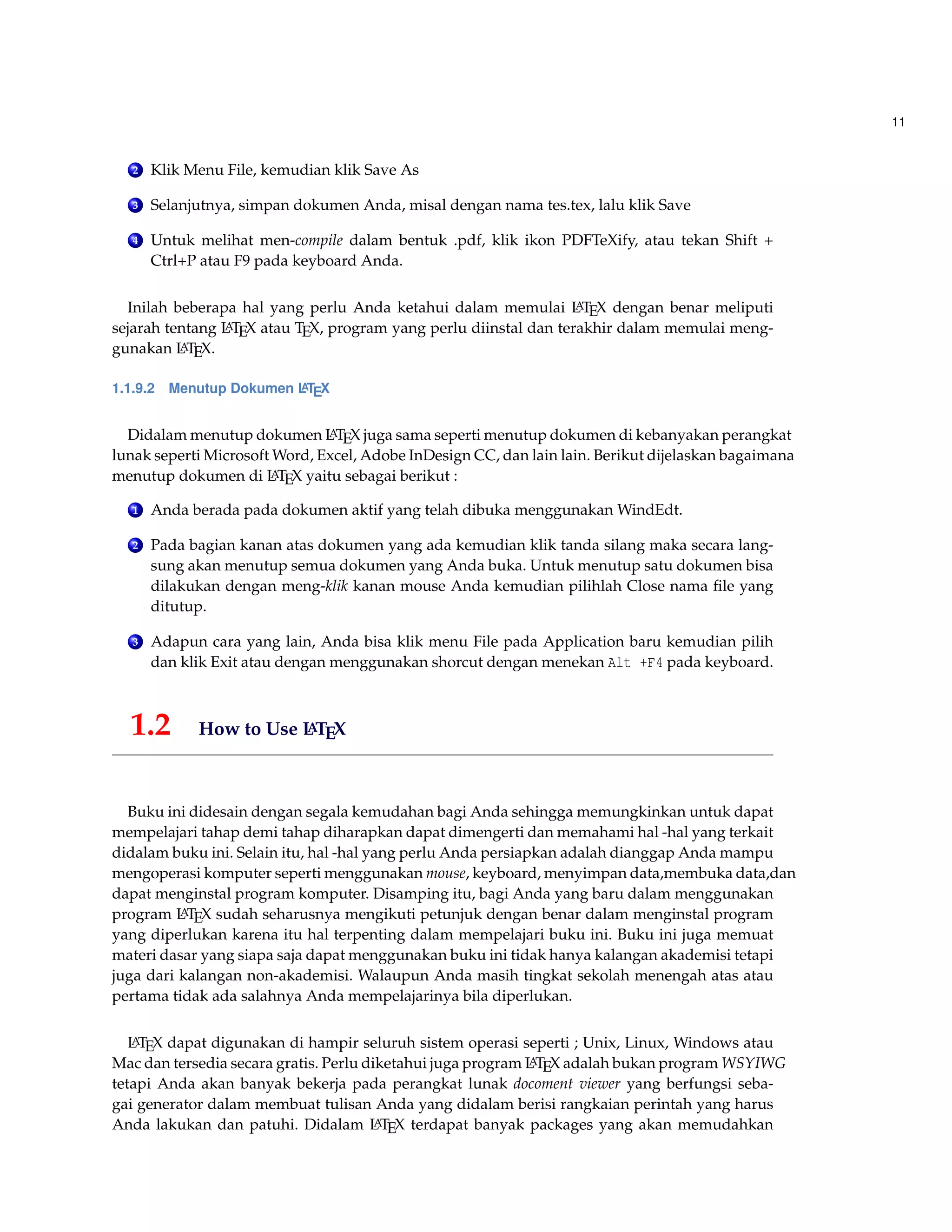 11
2 Klik Menu File, kemudian klik Save As
3 Selanjutnya, simpan dokumen Anda, misal dengan nama tes.tex, lalu klik Save
4 Untuk melihat men-compile dalam bentuk .pdf, klik ikon PDFTeXify, atau tekan Shift +
Ctrl+P atau F9 pada keyboard Anda.
Inilah beberapa hal yang perlu Anda ketahui dalam memulai LATEX dengan benar meliputi
sejarah tentang LATEX atau TEX, program yang perlu diinstal dan terakhir dalam memulai meng-
gunakan LATEX.
1.1.9.2 Menutup Dokumen LATEX
Didalam menutup dokumen LATEX juga sama seperti menutup dokumen di kebanyakan perangkat
lunak seperti Microsoft Word, Excel, Adobe InDesign CC, dan lain lain. Berikut dijelaskan bagaimana
menutup dokumen di LATEX yaitu sebagai berikut :
1 Anda berada pada dokumen aktif yang telah dibuka menggunakan WindEdt.
2 Pada bagian kanan atas dokumen yang ada kemudian klik tanda silang maka secara lang-
sung akan menutup semua dokumen yang Anda buka. Untuk menutup satu dokumen bisa
dilakukan dengan meng-klik kanan mouse Anda kemudian pilihlah Close nama ﬁle yang
ditutup.
3 Adapun cara yang lain, Anda bisa klik menu File pada Application baru kemudian pilih
dan klik Exit atau dengan menggunakan shorcut dengan menekan Alt +F4 pada keyboard.
1.2 How to Use LATEX
Buku ini didesain dengan segala kemudahan bagi Anda sehingga memungkinkan untuk dapat
mempelajari tahap demi tahap diharapkan dapat dimengerti dan memahami hal -hal yang terkait
didalam buku ini. Selain itu, hal -hal yang perlu Anda persiapkan adalah dianggap Anda mampu
mengoperasi komputer seperti menggunakan mouse, keyboard, menyimpan data,membuka data,dan
dapat menginstal program komputer. Disamping itu, bagi Anda yang baru dalam menggunakan
program LATEX sudah seharusnya mengikuti petunjuk dengan benar dalam menginstal program
yang diperlukan karena itu hal terpenting dalam mempelajari buku ini. Buku ini juga memuat
materi dasar yang siapa saja dapat menggunakan buku ini tidak hanya kalangan akademisi tetapi
juga dari kalangan non-akademisi. Walaupun Anda masih tingkat sekolah menengah atas atau
pertama tidak ada salahnya Anda mempelajarinya bila diperlukan.
LATEX dapat digunakan di hampir seluruh sistem operasi seperti ; Unix, Linux, Windows atau
Mac dan tersedia secara gratis. Perlu diketahui juga program LATEX adalah bukan program WSYIWG
tetapi Anda akan banyak bekerja pada perangkat lunak docoment viewer yang berfungsi seba-
gai generator dalam membuat tulisan Anda yang didalam berisi rangkaian perintah yang harus
Anda lakukan dan patuhi. Didalam LATEX terdapat banyak packages yang akan memudahkan
 