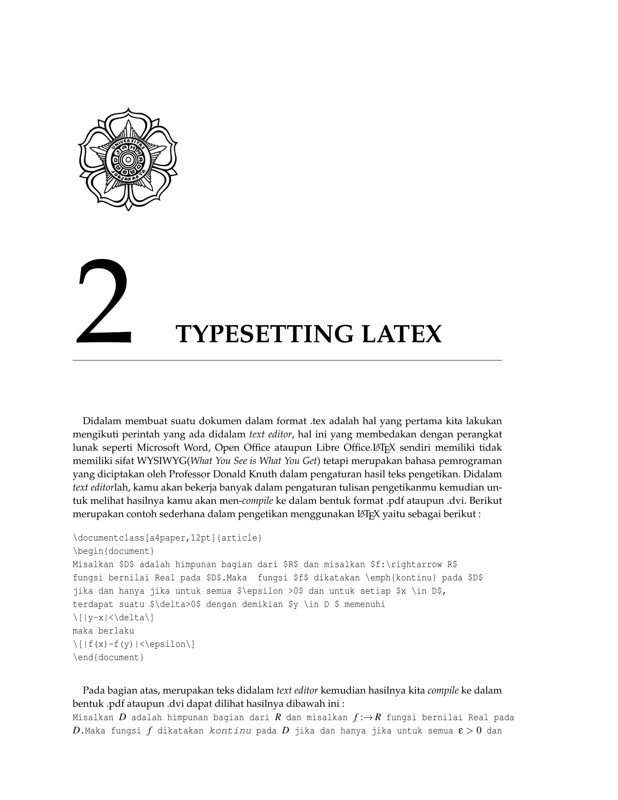 2 TYPESETTING LATEX
Didalam membuat suatu dokumen dalam format .tex adalah hal yang pertama kita lakukan
mengikuti perintah yang ada didalam text editor, hal ini yang membedakan dengan perangkat
lunak seperti Microsoft Word, Open Ofﬁce ataupun Libre Ofﬁce.LATEX sendiri memiliki tidak
memiliki sifat WYSIWYG(What You See is What You Get) tetapi merupakan bahasa pemrograman
yang diciptakan oleh Professor Donald Knuth dalam pengaturan hasil teks pengetikan. Didalam
text editorlah, kamu akan bekerja banyak dalam pengaturan tulisan pengetikanmu kemudian un-
tuk melihat hasilnya kamu akan men-compile ke dalam bentuk format .pdf ataupun .dvi. Berikut
merupakan contoh sederhana dalam pengetikan menggunakan LATEX yaitu sebagai berikut :
documentclass[a4paper,12pt]{article}
begin{document}
Misalkan $D$ adalah himpunan bagian dari $R$ dan misalkan $f:rightarrow R$
fungsi bernilai Real pada $D$.Maka fungsi $f$ dikatakan emph{kontinu} pada $D$
jika dan hanya jika untuk semua $epsilon >0$ dan untuk setiap $x in D$,
terdapat suatu $delta>0$ dengan demikian $y in D $ memenuhi
[|y-x|<delta]
maka berlaku
[|f(x)-f(y)|<epsilon]
end{document}
Pada bagian atas, merupakan teks didalam text editor kemudian hasilnya kita compile ke dalam
bentuk .pdf ataupun .dvi dapat dilihat hasilnya dibawah ini :
Misalkan D adalah himpunan bagian dari R dan misalkan f :→ R fungsi bernilai Real pada
D.Maka fungsi f dikatakan kontinu pada D jika dan hanya jika untuk semua ε > 0 dan
 