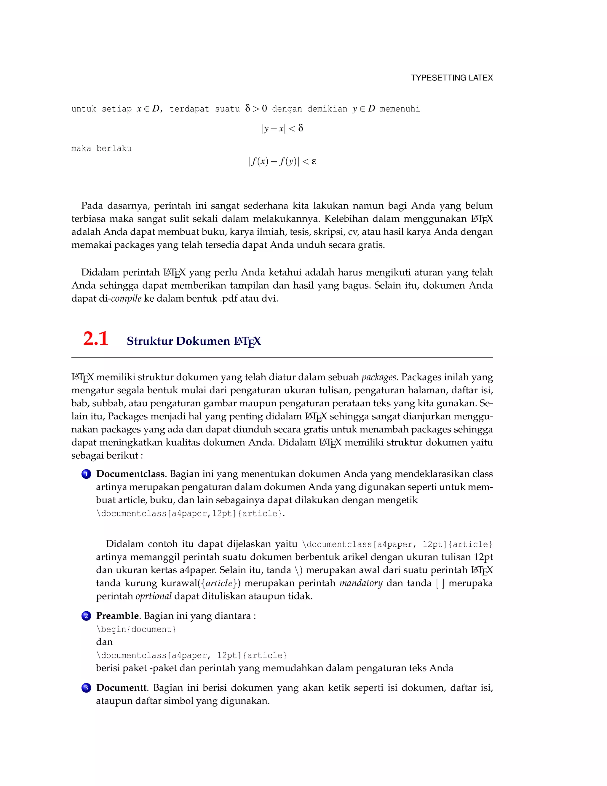 TYPESETTING LATEX
untuk setiap x ∈ D, terdapat suatu δ > 0 dengan demikian y ∈ D memenuhi
|y−x| < δ
maka berlaku
|f(x)− f(y)| < ε
Pada dasarnya, perintah ini sangat sederhana kita lakukan namun bagi Anda yang belum
terbiasa maka sangat sulit sekali dalam melakukannya. Kelebihan dalam menggunakan LATEX
adalah Anda dapat membuat buku, karya ilmiah, tesis, skripsi, cv, atau hasil karya Anda dengan
memakai packages yang telah tersedia dapat Anda unduh secara gratis.
Didalam perintah LATEX yang perlu Anda ketahui adalah harus mengikuti aturan yang telah
Anda sehingga dapat memberikan tampilan dan hasil yang bagus. Selain itu, dokumen Anda
dapat di-compile ke dalam bentuk .pdf atau dvi.
2.1 Struktur Dokumen LATEX
LATEX memiliki struktur dokumen yang telah diatur dalam sebuah packages. Packages inilah yang
mengatur segala bentuk mulai dari pengaturan ukuran tulisan, pengaturan halaman, daftar isi,
bab, subbab, atau pengaturan gambar maupun pengaturan perataan teks yang kita gunakan. Se-
lain itu, Packages menjadi hal yang penting didalam LATEX sehingga sangat dianjurkan menggu-
nakan packages yang ada dan dapat diunduh secara gratis untuk menambah packages sehingga
dapat meningkatkan kualitas dokumen Anda. Didalam LATEX memiliki struktur dokumen yaitu
sebagai berikut :
1 Documentclass. Bagian ini yang menentukan dokumen Anda yang mendeklarasikan class
artinya merupakan pengaturan dalam dokumen Anda yang digunakan seperti untuk mem-
buat article, buku, dan lain sebagainya dapat dilakukan dengan mengetik
documentclass[a4paper,12pt]{article}.
Didalam contoh itu dapat dijelaskan yaitu documentclass[a4paper, 12pt]{article}
artinya memanggil perintah suatu dokumen berbentuk arikel dengan ukuran tulisan 12pt
dan ukuran kertas a4paper. Selain itu, tanda ) merupakan awal dari suatu perintah LATEX
tanda kurung kurawal({article}) merupakan perintah mandatory dan tanda [ ] merupaka
perintah oprtional dapat dituliskan ataupun tidak.
2 Preamble. Bagian ini yang diantara :
begin{document}
dan
documentclass[a4paper, 12pt]{article}
berisi paket -paket dan perintah yang memudahkan dalam pengaturan teks Anda
3 Documentt. Bagian ini berisi dokumen yang akan ketik seperti isi dokumen, daftar isi,
ataupun daftar simbol yang digunakan.
 