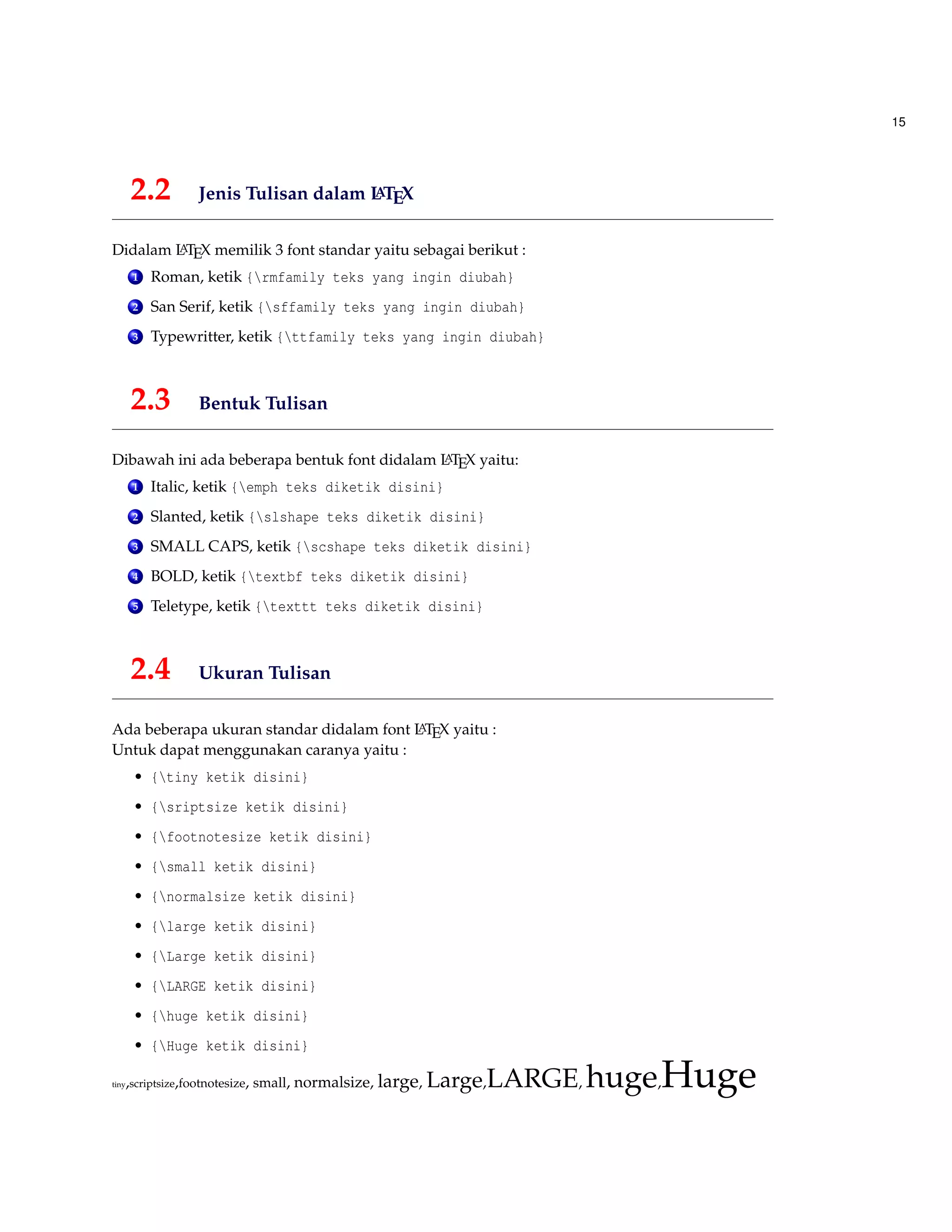 15
2.2 Jenis Tulisan dalam LATEX
Didalam LATEX memilik 3 font standar yaitu sebagai berikut :
1 Roman, ketik {rmfamily teks yang ingin diubah}
2 San Serif, ketik {sffamily teks yang ingin diubah}
3 Typewritter, ketik {ttfamily teks yang ingin diubah}
2.3 Bentuk Tulisan
Dibawah ini ada beberapa bentuk font didalam LATEX yaitu:
1 Italic, ketik {emph teks diketik disini}
2 Slanted, ketik {slshape teks diketik disini}
3 SMALL CAPS, ketik {scshape teks diketik disini}
4 BOLD, ketik {textbf teks diketik disini}
5 Teletype, ketik {texttt teks diketik disini}
2.4 Ukuran Tulisan
Ada beberapa ukuran standar didalam font LATEX yaitu :
Untuk dapat menggunakan caranya yaitu :
• {tiny ketik disini}
• {sriptsize ketik disini}
• {footnotesize ketik disini}
• {small ketik disini}
• {normalsize ketik disini}
• {large ketik disini}
• {Large ketik disini}
• {LARGE ketik disini}
• {huge ketik disini}
• {Huge ketik disini}
tiny,scriptsize,footnotesize, small, normalsize, large, Large,LARGE, huge,Huge
 