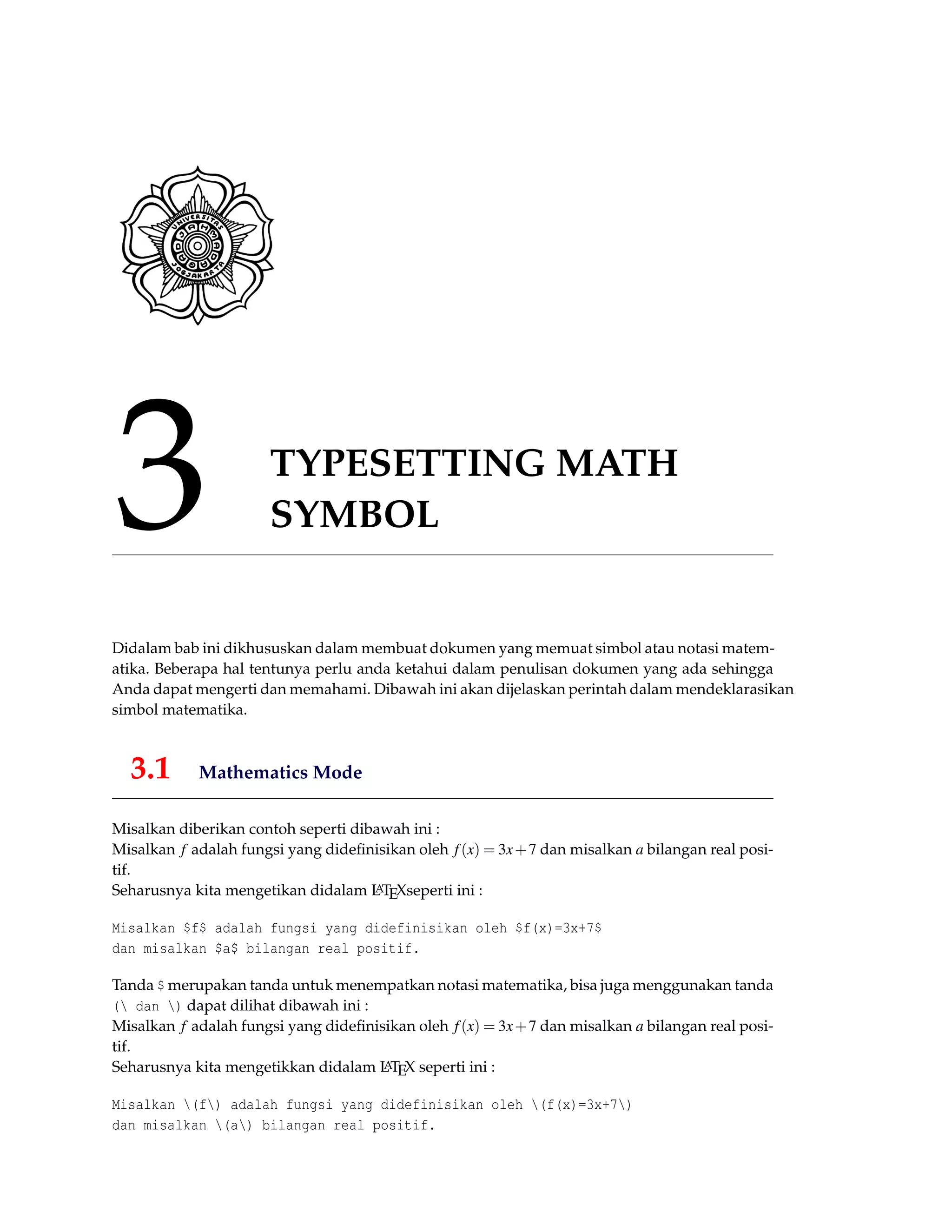 3 TYPESETTING MATH
SYMBOL
Didalam bab ini dikhususkan dalam membuat dokumen yang memuat simbol atau notasi matem-
atika. Beberapa hal tentunya perlu anda ketahui dalam penulisan dokumen yang ada sehingga
Anda dapat mengerti dan memahami. Dibawah ini akan dijelaskan perintah dalam mendeklarasikan
simbol matematika.
3.1 Mathematics Mode
Misalkan diberikan contoh seperti dibawah ini :
Misalkan f adalah fungsi yang dideﬁnisikan oleh f(x) = 3x+7 dan misalkan a bilangan real posi-
tif.
Seharusnya kita mengetikan didalam LATEXseperti ini :
Misalkan $f$ adalah fungsi yang didefinisikan oleh $f(x)=3x+7$
dan misalkan $a$ bilangan real positif.
Tanda $ merupakan tanda untuk menempatkan notasi matematika, bisa juga menggunakan tanda
( dan ) dapat dilihat dibawah ini :
Misalkan f adalah fungsi yang dideﬁnisikan oleh f(x) = 3x+7 dan misalkan a bilangan real posi-
tif.
Seharusnya kita mengetikkan didalam LATEX seperti ini :
Misalkan (f) adalah fungsi yang didefinisikan oleh (f(x)=3x+7)
dan misalkan (a) bilangan real positif.
 