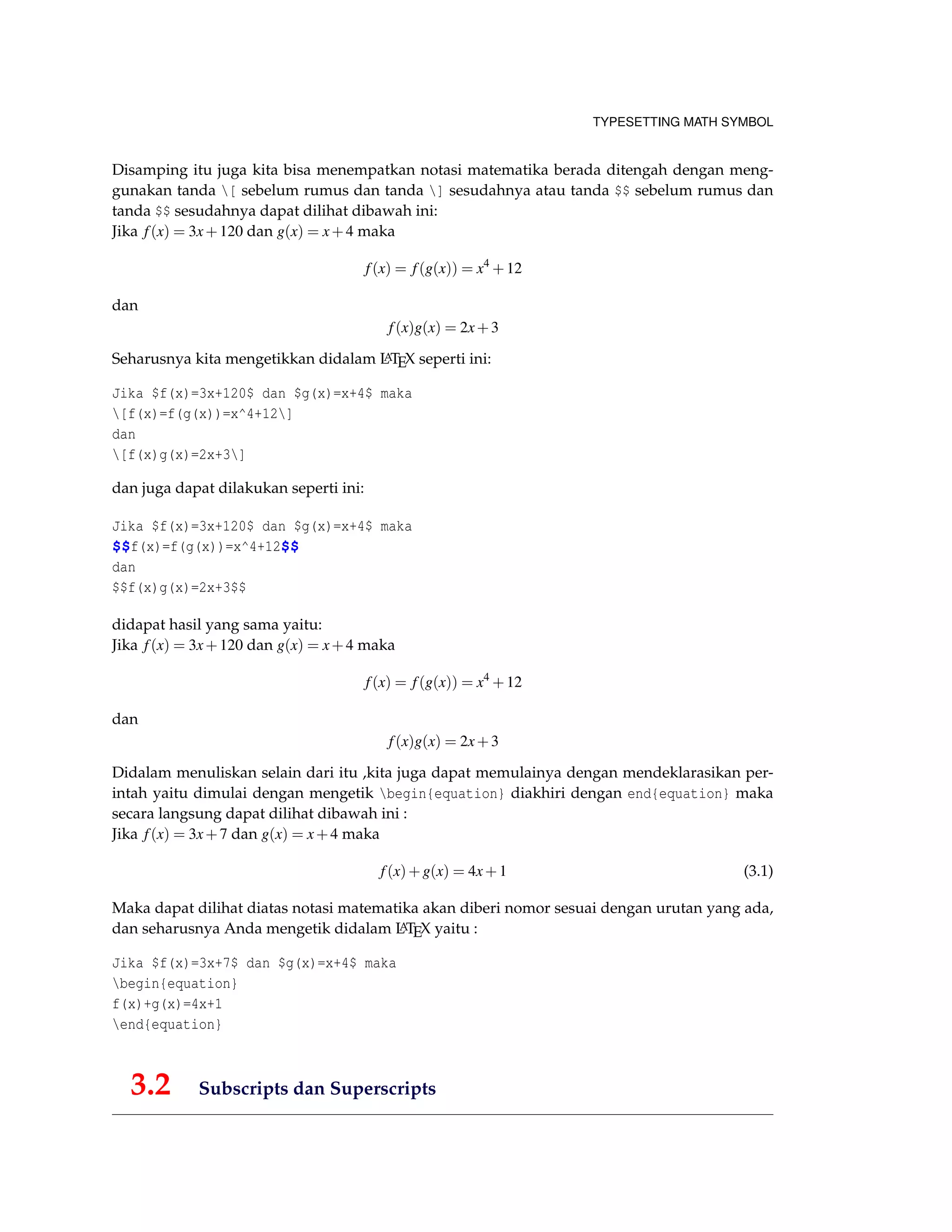 TYPESETTING MATH SYMBOL
Disamping itu juga kita bisa menempatkan notasi matematika berada ditengah dengan meng-
gunakan tanda [ sebelum rumus dan tanda ] sesudahnya atau tanda $$ sebelum rumus dan
tanda $$ sesudahnya dapat dilihat dibawah ini:
Jika f(x) = 3x+120 dan g(x) = x+4 maka
f(x) = f(g(x)) = x4
+12
dan
f(x)g(x) = 2x+3
Seharusnya kita mengetikkan didalam LATEX seperti ini:
Jika $f(x)=3x+120$ dan $g(x)=x+4$ maka
[f(x)=f(g(x))=x^4+12]
dan
[f(x)g(x)=2x+3]
dan juga dapat dilakukan seperti ini:
Jika $f(x)=3x+120$ dan $g(x)=x+4$ maka
$$f(x)=f(g(x))=x^4+12$$
dan
$$f(x)g(x)=2x+3$$
didapat hasil yang sama yaitu:
Jika f(x) = 3x+120 dan g(x) = x+4 maka
f(x) = f(g(x)) = x4
+12
dan
f(x)g(x) = 2x+3
Didalam menuliskan selain dari itu ,kita juga dapat memulainya dengan mendeklarasikan per-
intah yaitu dimulai dengan mengetik begin{equation} diakhiri dengan end{equation} maka
secara langsung dapat dilihat dibawah ini :
Jika f(x) = 3x+7 dan g(x) = x+4 maka
f(x)+g(x) = 4x+1 (3.1)
Maka dapat dilihat diatas notasi matematika akan diberi nomor sesuai dengan urutan yang ada,
dan seharusnya Anda mengetik didalam LATEX yaitu :
Jika $f(x)=3x+7$ dan $g(x)=x+4$ maka
begin{equation}
f(x)+g(x)=4x+1
end{equation}
3.2 Subscripts dan Superscripts
 