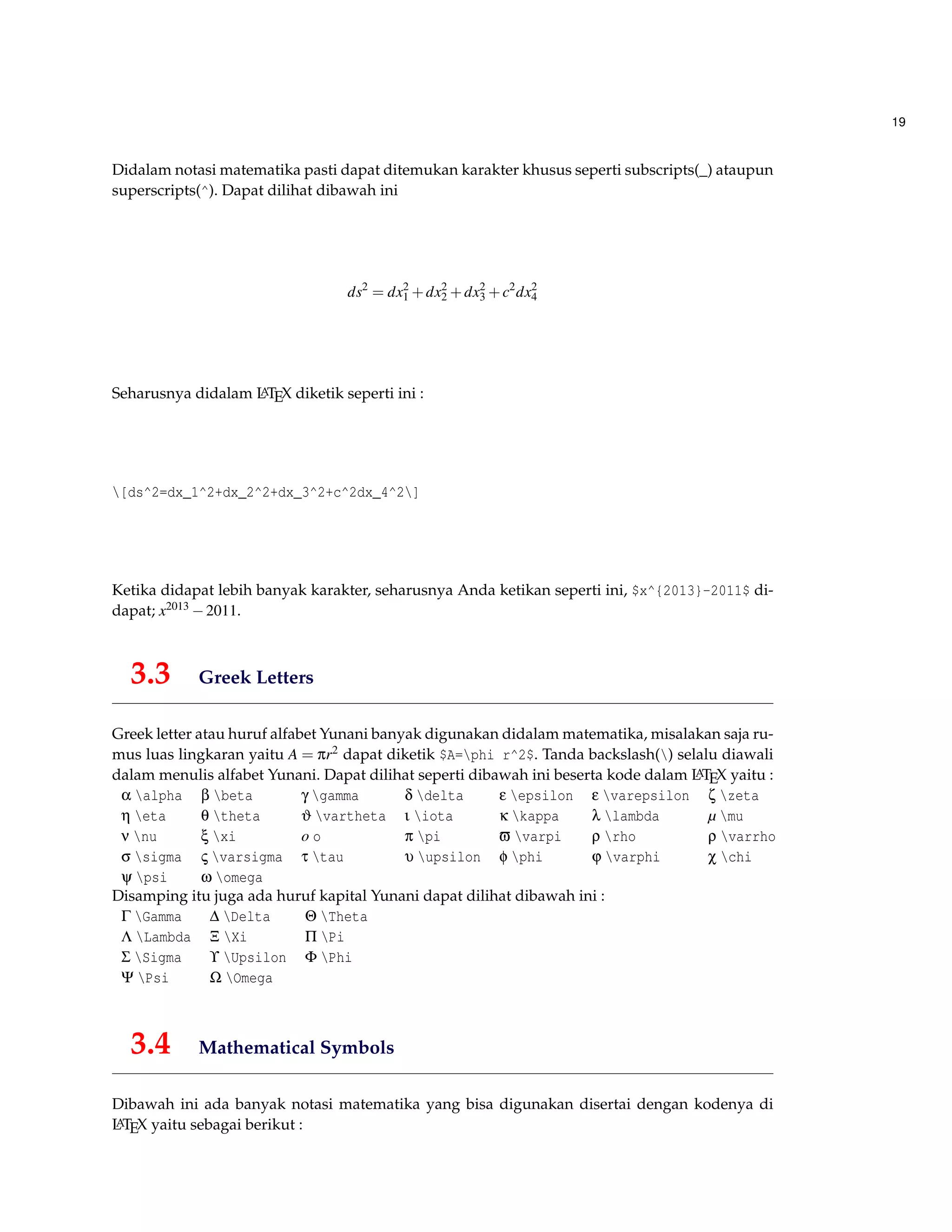 19
Didalam notasi matematika pasti dapat ditemukan karakter khusus seperti subscripts(_) ataupun
superscripts(^). Dapat dilihat dibawah ini
ds2
= dx2
1 +dx2
2 +dx2
3 +c2
dx2
4
Seharusnya didalam LATEX diketik seperti ini :
[ds^2=dx_1^2+dx_2^2+dx_3^2+c^2dx_4^2]
Ketika didapat lebih banyak karakter, seharusnya Anda ketikan seperti ini, $x^{2013}-2011$ di-
dapat; x2013 −2011.
3.3 Greek Letters
Greek letter atau huruf alfabet Yunani banyak digunakan didalam matematika, misalakan saja ru-
mus luas lingkaran yaitu A = πr2 dapat diketik $A=phi r^2$. Tanda backslash() selalu diawali
dalam menulis alfabet Yunani. Dapat dilihat seperti dibawah ini beserta kode dalam LATEX yaitu :
α alpha β beta γ gamma δ delta ε epsilon ε varepsilon ζ zeta
η eta θ theta ϑ vartheta ι iota κ kappa λ lambda µ mu
ν nu ξ xi o o π pi ϖ varpi ρ rho ρ varrho
σ sigma ς varsigma τ tau υ upsilon φ phi ϕ varphi χ chi
ψ psi ω omega
Disamping itu juga ada huruf kapital Yunani dapat dilihat dibawah ini :
Γ Gamma ∆ Delta Θ Theta
Λ Lambda Ξ Xi Π Pi
Σ Sigma ϒ Upsilon Φ Phi
Ψ Psi Ω Omega
3.4 Mathematical Symbols
Dibawah ini ada banyak notasi matematika yang bisa digunakan disertai dengan kodenya di
LATEX yaitu sebagai berikut :
 