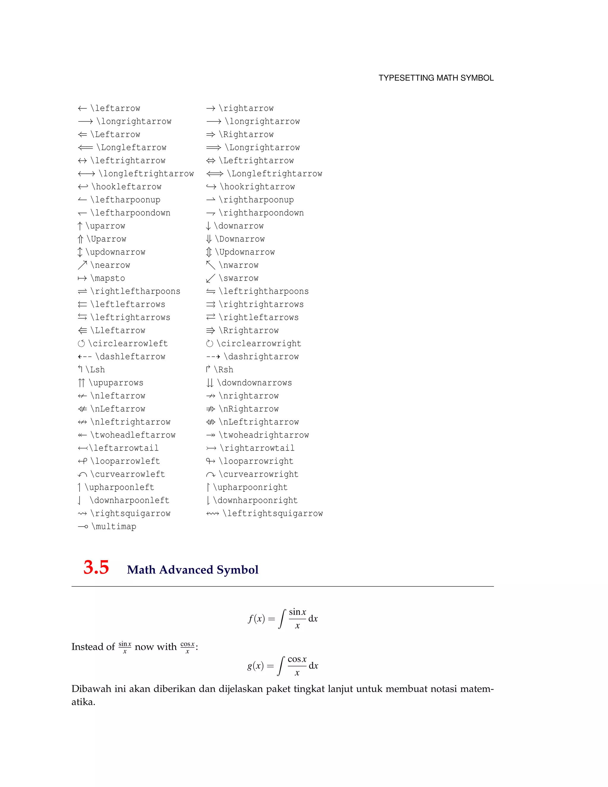 TYPESETTING MATH SYMBOL
← leftarrow → rightarrow
−→ longrightarrow −→ longrightarrow
⇐ Leftarrow ⇒ Rightarrow
⇐= Longleftarrow =⇒ Longrightarrow
↔ leftrightarrow ⇔ Leftrightarrow
←→ longleftrightarrow ⇐⇒ Longleftrightarrow
← hookleftarrow → hookrightarrow
leftharpoonup rightharpoonup
leftharpoondown rightharpoondown
↑ uparrow ↓ downarrow
⇑ Uparrow ⇓ Downarrow
updownarrow Updownarrow
nearrow nwarrow
→ mapsto swarrow
rightleftharpoons leftrightharpoons
leftleftarrows rightrightarrows
leftrightarrows rightleftarrows
Lleftarrow Rrightarrow
circlearrowleft circlearrowright
dashleftarrow dashrightarrow
Lsh Rsh
upuparrows downdownarrows
nleftarrow nrightarrow
nLeftarrow nRightarrow
nleftrightarrow nLeftrightarrow
twoheadleftarrow twoheadrightarrow
leftarrowtail rightarrowtail
looparrowleft looparrowright
curvearrowleft curvearrowright
upharpoonleft upharpoonright
downharpoonleft downharpoonright
rightsquigarrow leftrightsquigarrow
multimap
3.5 Math Advanced Symbol
f(x) =
sinx
x
dx
Instead of sinx
x now with cosx
x :
g(x) =
cosx
x
dx
Dibawah ini akan diberikan dan dijelaskan paket tingkat lanjut untuk membuat notasi matem-
atika.
 