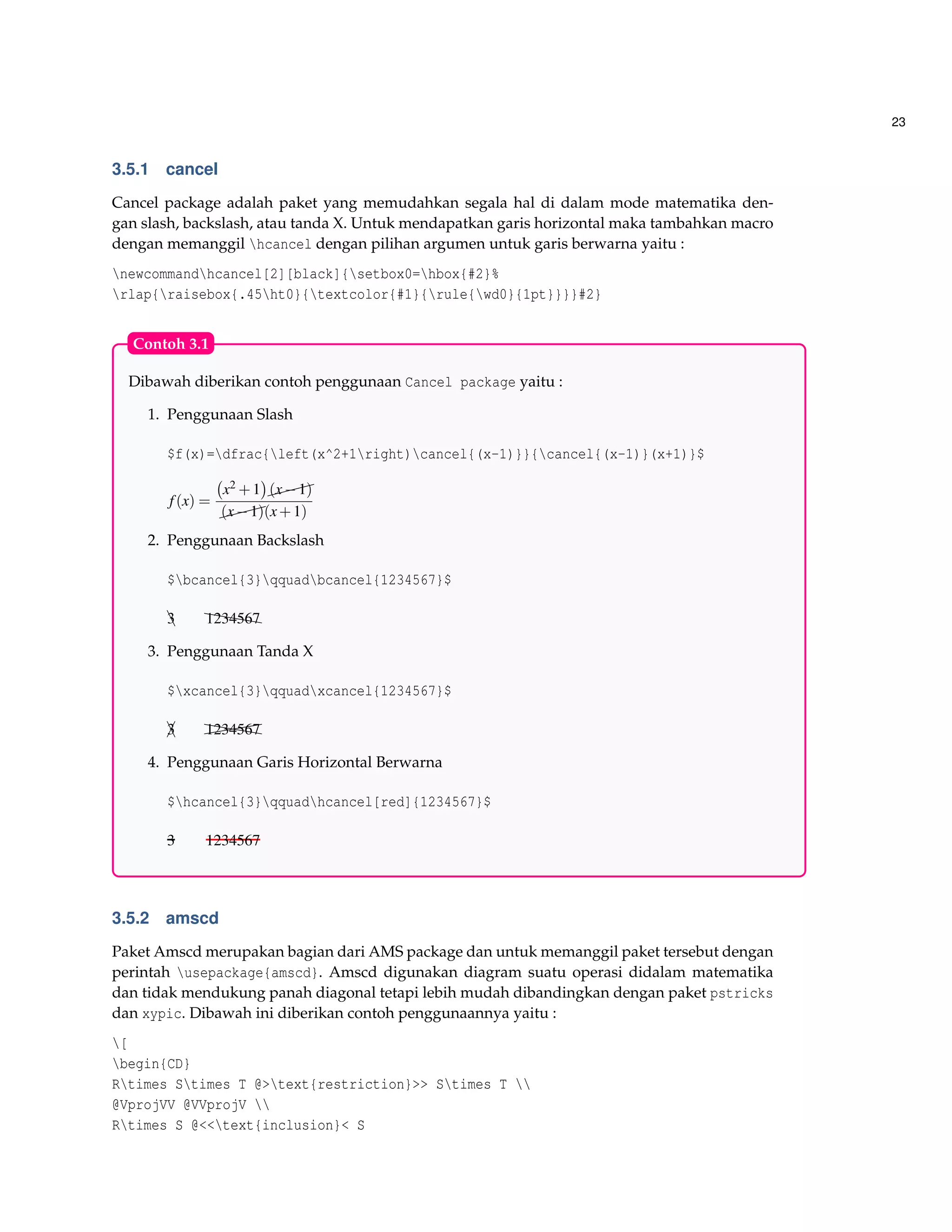 23
3.5.1 cancel
Cancel package adalah paket yang memudahkan segala hal di dalam mode matematika den-
gan slash, backslash, atau tanda X. Untuk mendapatkan garis horizontal maka tambahkan macro
dengan memanggil hcancel dengan pilihan argumen untuk garis berwarna yaitu :
newcommandhcancel[2][black]{setbox0=hbox{#2}%
rlap{raisebox{.45ht0}{textcolor{#1}{rule{wd0}{1pt}}}}#2}
Dibawah diberikan contoh penggunaan Cancel package yaitu :
1. Penggunaan Slash
$f(x)=dfrac{left(x^2+1right)cancel{(x-1)}}{cancel{(x-1)}(x+1)}$
f(x) =
x2 +1 $$$(x−1)
$$$(x−1)(x+1)
2. Penggunaan Backslash
$bcancel{3}qquadbcancel{1234567}$
e3 hhhh1234567
3. Penggunaan Tanda X
$xcancel{3}qquadxcancel{1234567}$
¡e3 @@@@hhhh1234567
4. Penggunaan Garis Horizontal Berwarna
$hcancel{3}qquadhcancel[red]{1234567}$
3 1234567
Contoh 3.1
3.5.2 amscd
Paket Amscd merupakan bagian dari AMS package dan untuk memanggil paket tersebut dengan
perintah usepackage{amscd}. Amscd digunakan diagram suatu operasi didalam matematika
dan tidak mendukung panah diagonal tetapi lebih mudah dibandingkan dengan paket pstricks
dan xypic. Dibawah ini diberikan contoh penggunaannya yaitu :
[
begin{CD}
Rtimes Stimes T @>text{restriction}>> Stimes T 
@VprojVV @VVprojV 
Rtimes S @<<text{inclusion}< S
 