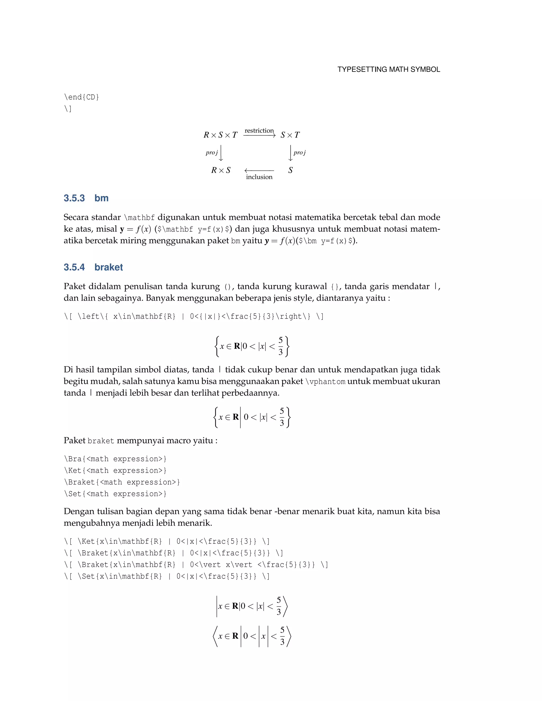 TYPESETTING MATH SYMBOL
end{CD}
]
R×S×T
restriction
−−−−−−→ S×T
proj



proj
R×S ←−−−−−
inclusion
S
3.5.3 bm
Secara standar mathbf digunakan untuk membuat notasi matematika bercetak tebal dan mode
ke atas, misal y = f(x) ($mathbf y=f(x)$) dan juga khususnya untuk membuat notasi matem-
atika bercetak miring menggunakan paket bm yaitu yyy = f(x)($bm y=f(x)$).
3.5.4 braket
Paket didalam penulisan tanda kurung (), tanda kurung kurawal {}, tanda garis mendatar |,
dan lain sebagainya. Banyak menggunakan beberapa jenis style, diantaranya yaitu :
[ left{ xinmathbf{R} | 0<{|x|}<frac{5}{3}right} ]
x ∈ R|0 < |x| <
5
3
Di hasil tampilan simbol diatas, tanda | tidak cukup benar dan untuk mendapatkan juga tidak
begitu mudah, salah satunya kamu bisa menggunaakan paket vphantom untuk membuat ukuran
tanda | menjadi lebih besar dan terlihat perbedaannya.
x ∈ R 0 < |x| <
5
3
Paket braket mempunyai macro yaitu :
Bra{<math expression>}
Ket{<math expression>}
Braket{<math expression>}
Set{<math expression>}
Dengan tulisan bagian depan yang sama tidak benar -benar menarik buat kita, namun kita bisa
mengubahnya menjadi lebih menarik.
[ Ket{xinmathbf{R} | 0<|x|<frac{5}{3}} ]
[ Braket{xinmathbf{R} | 0<|x|<frac{5}{3}} ]
[ Braket{xinmathbf{R} | 0<vert xvert <frac{5}{3}} ]
[ Set{xinmathbf{R} | 0<|x|<frac{5}{3}} ]
x ∈ R|0 < |x| <
5
3
x ∈ R 0 < x <
5
3
 