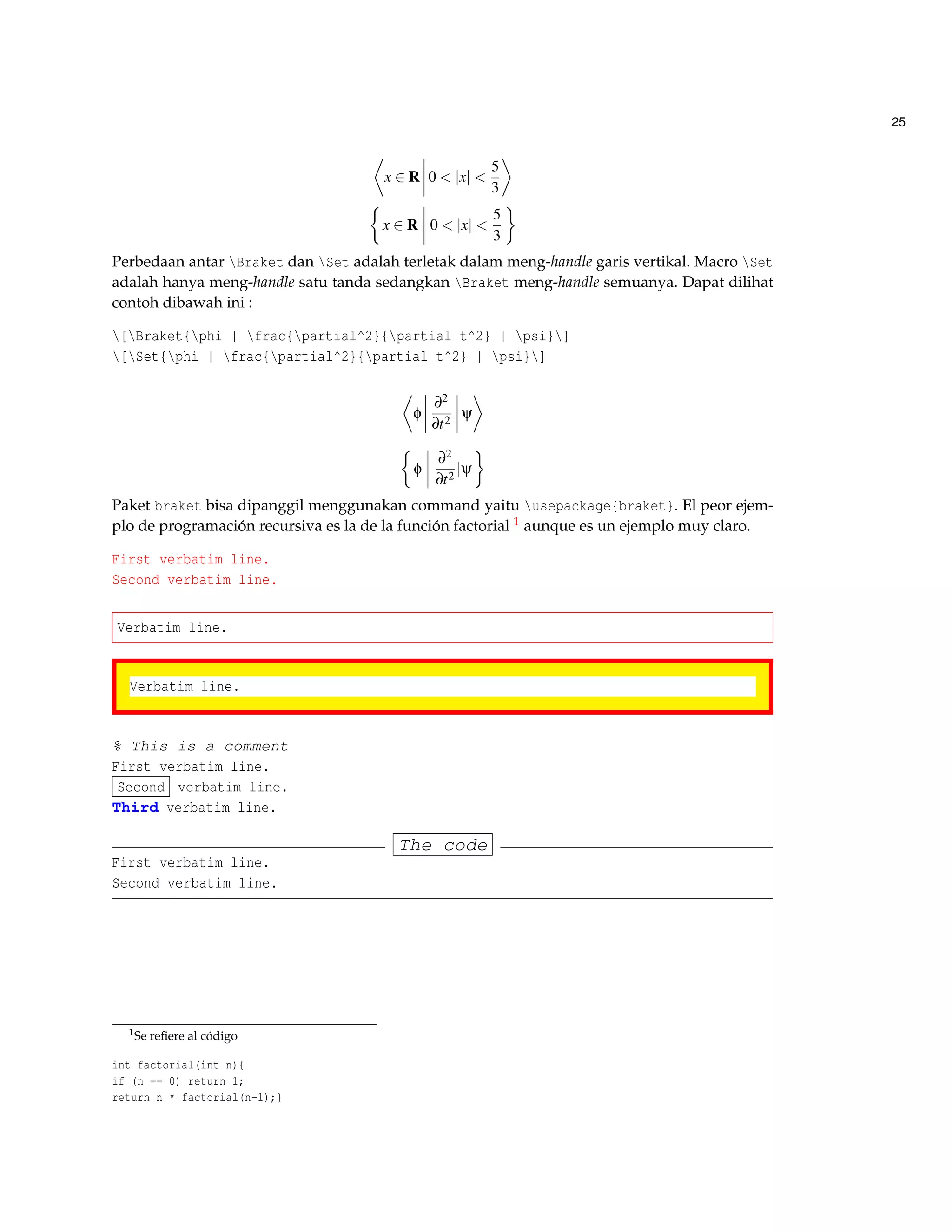 25
x ∈ R 0 < |x| <
5
3
x ∈ R 0 < |x| <
5
3
Perbedaan antar Braket dan Set adalah terletak dalam meng-handle garis vertikal. Macro Set
adalah hanya meng-handle satu tanda sedangkan Braket meng-handle semuanya. Dapat dilihat
contoh dibawah ini :
[Braket{phi | frac{partial^2}{partial t^2} | psi}]
[Set{phi | frac{partial^2}{partial t^2} | psi}]
φ
∂2
∂t2
ψ
φ
∂2
∂t2
|ψ
Paket braket bisa dipanggil menggunakan command yaitu usepackage{braket}. El peor ejem-
plo de programación recursiva es la de la función factorial 1 aunque es un ejemplo muy claro.
First verbatim line.
Second verbatim line.
Verbatim line.
Verbatim line.
% This is a comment
First verbatim line.
Second verbatim line.
Third verbatim line.
The code
First verbatim line.
Second verbatim line.
1Se reﬁere al código
int factorial(int n){
if (n == 0) return 1;
return n * factorial(n-1);}
 
