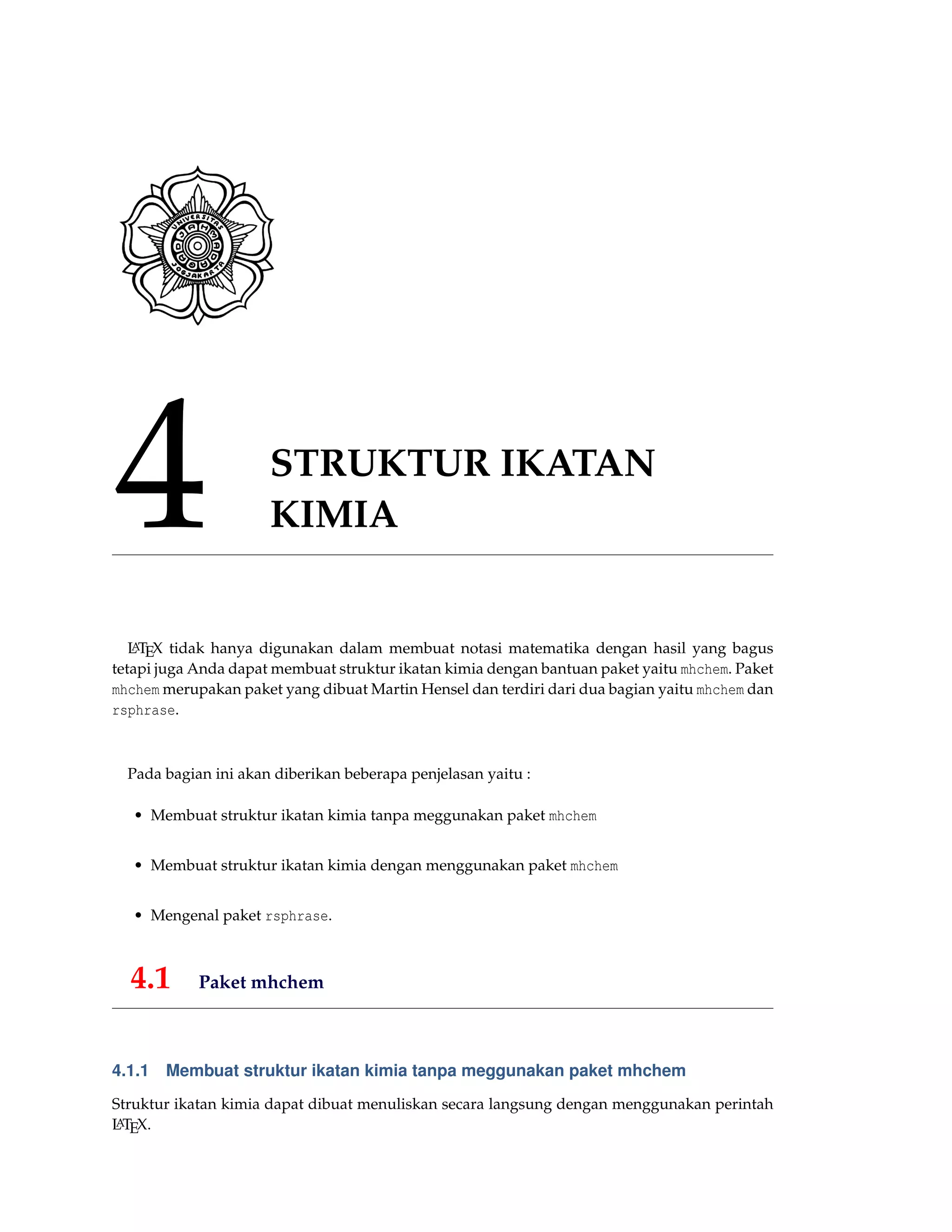 4 STRUKTUR IKATAN
KIMIA
LATEX tidak hanya digunakan dalam membuat notasi matematika dengan hasil yang bagus
tetapi juga Anda dapat membuat struktur ikatan kimia dengan bantuan paket yaitu mhchem. Paket
mhchem merupakan paket yang dibuat Martin Hensel dan terdiri dari dua bagian yaitu mhchem dan
rsphrase.
Pada bagian ini akan diberikan beberapa penjelasan yaitu :
• Membuat struktur ikatan kimia tanpa meggunakan paket mhchem
• Membuat struktur ikatan kimia dengan menggunakan paket mhchem
• Mengenal paket rsphrase.
4.1 Paket mhchem
4.1.1 Membuat struktur ikatan kimia tanpa meggunakan paket mhchem
Struktur ikatan kimia dapat dibuat menuliskan secara langsung dengan menggunakan perintah
LATEX.
 