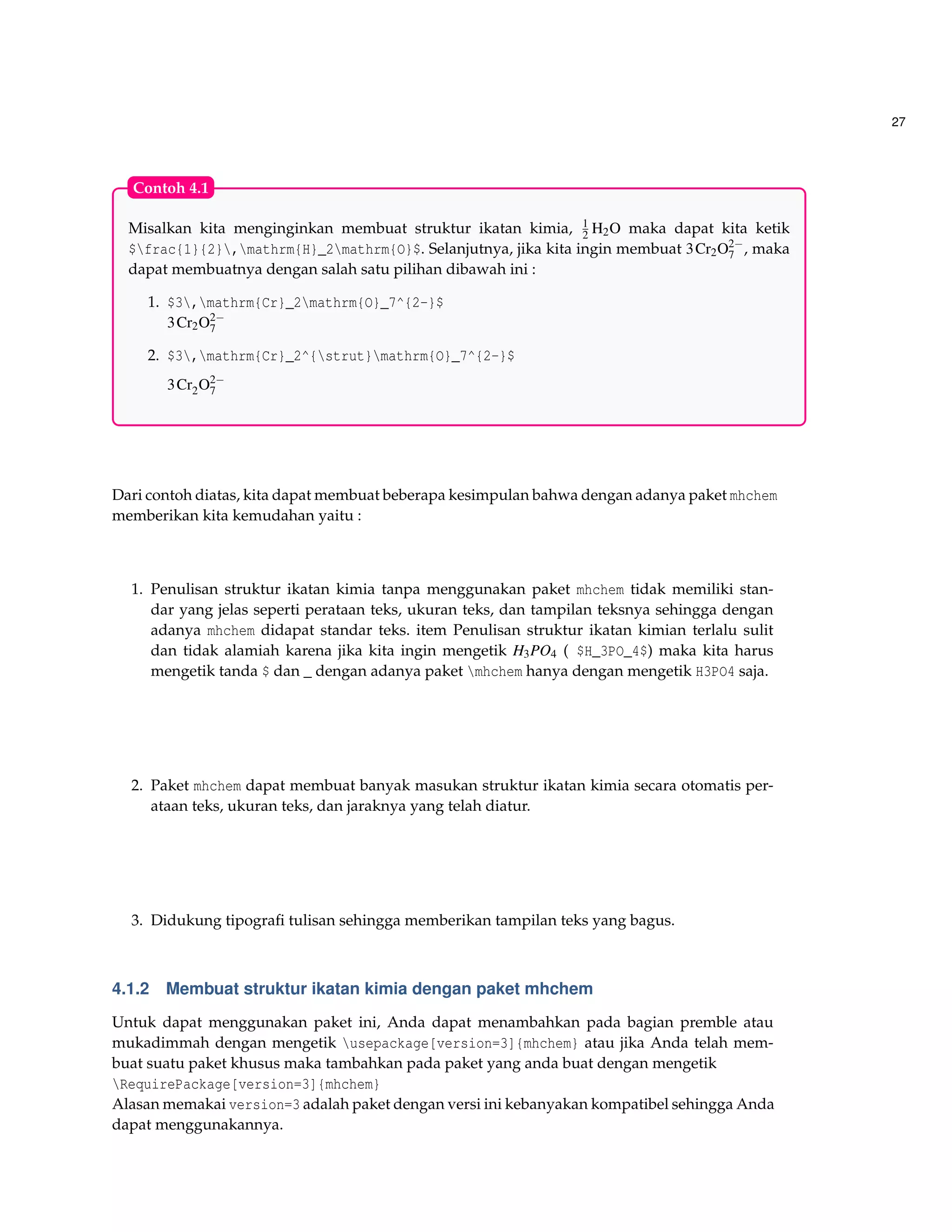 27
Misalkan kita menginginkan membuat struktur ikatan kimia, 1
2 H2O maka dapat kita ketik
$frac{1}{2},mathrm{H}_2mathrm{O}$. Selanjutnya, jika kita ingin membuat 3Cr2O2−
7 , maka
dapat membuatnya dengan salah satu pilihan dibawah ini :
1. $3,mathrm{Cr}_2mathrm{O}_7^{2-}$
3Cr2O2−
7
2. $3,mathrm{Cr}_2^{strut}mathrm{O}_7^{2-}$
3Cr2O2−
7
Contoh 4.1
Dari contoh diatas, kita dapat membuat beberapa kesimpulan bahwa dengan adanya paket mhchem
memberikan kita kemudahan yaitu :
1. Penulisan struktur ikatan kimia tanpa menggunakan paket mhchem tidak memiliki stan-
dar yang jelas seperti perataan teks, ukuran teks, dan tampilan teksnya sehingga dengan
adanya mhchem didapat standar teks. item Penulisan struktur ikatan kimian terlalu sulit
dan tidak alamiah karena jika kita ingin mengetik H3PO4 ( $H_3PO_4$) maka kita harus
mengetik tanda $ dan _ dengan adanya paket mhchem hanya dengan mengetik H3PO4 saja.
2. Paket mhchem dapat membuat banyak masukan struktur ikatan kimia secara otomatis per-
ataan teks, ukuran teks, dan jaraknya yang telah diatur.
3. Didukung tipograﬁ tulisan sehingga memberikan tampilan teks yang bagus.
4.1.2 Membuat struktur ikatan kimia dengan paket mhchem
Untuk dapat menggunakan paket ini, Anda dapat menambahkan pada bagian premble atau
mukadimmah dengan mengetik usepackage[version=3]{mhchem} atau jika Anda telah mem-
buat suatu paket khusus maka tambahkan pada paket yang anda buat dengan mengetik
RequirePackage[version=3]{mhchem}
Alasan memakai version=3 adalah paket dengan versi ini kebanyakan kompatibel sehingga Anda
dapat menggunakannya.
 