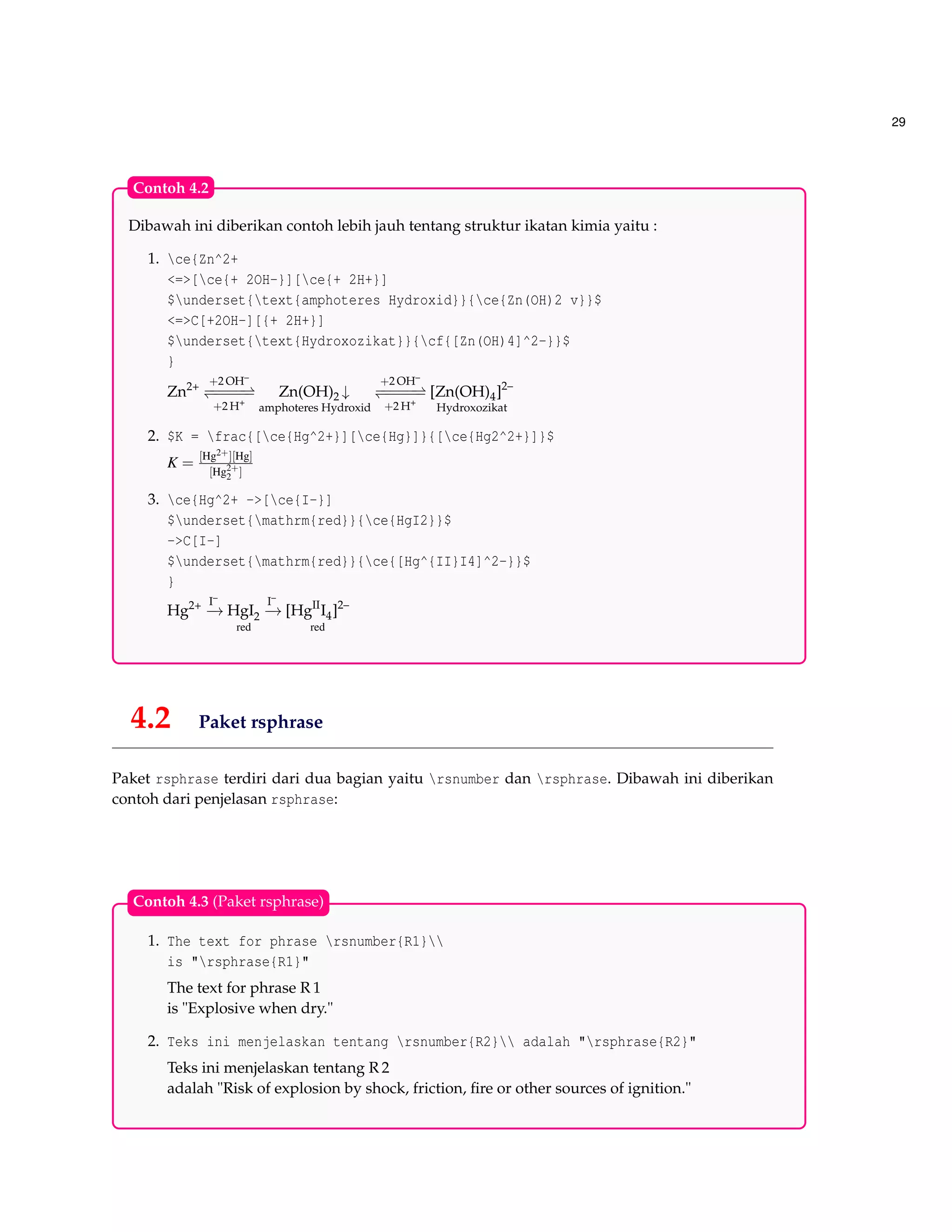 29
Dibawah ini diberikan contoh lebih jauh tentang struktur ikatan kimia yaitu :
1. ce{Zn^2+
<=>[ce{+ 2OH-}][ce{+ 2H+}]
$underset{text{amphoteres Hydroxid}}{ce{Zn(OH)2 v}}$
<=>C[+2OH-][{+ 2H+}]
$underset{text{Hydroxozikat}}{cf{[Zn(OH)4]^2-}}$
}
Zn2+ +2 OH–
−−−−−−−−−−
+2 H+
Zn(OH)2 ↓
amphoteres Hydroxid
+2 OH–
−−−−−−−−−−
+2 H+
[Zn(OH)4]2–
Hydroxozikat
2. $K = frac{[ce{Hg^2+}][ce{Hg}]}{[ce{Hg2^2+}]}$
K =
[Hg2+][Hg]
[Hg2+
2 ]
3. ce{Hg^2+ ->[ce{I-}]
$underset{mathrm{red}}{ce{HgI2}}$
->C[I-]
$underset{mathrm{red}}{ce{[Hg^{II}I4]^2-}}$
}
Hg2+ I–
−→ HgI2
red
I–
−→ [HgII
I4]2–
red
Contoh 4.2
4.2 Paket rsphrase
Paket rsphrase terdiri dari dua bagian yaitu rsnumber dan rsphrase. Dibawah ini diberikan
contoh dari penjelasan rsphrase:
1. The text for phrase rsnumber{R1}
is "rsphrase{R1}"
The text for phrase R 1
is "Explosive when dry."
2. Teks ini menjelaskan tentang rsnumber{R2} adalah "rsphrase{R2}"
Teks ini menjelaskan tentang R 2
adalah "Risk of explosion by shock, friction, ﬁre or other sources of ignition."
Contoh 4.3 (Paket rsphrase)
 