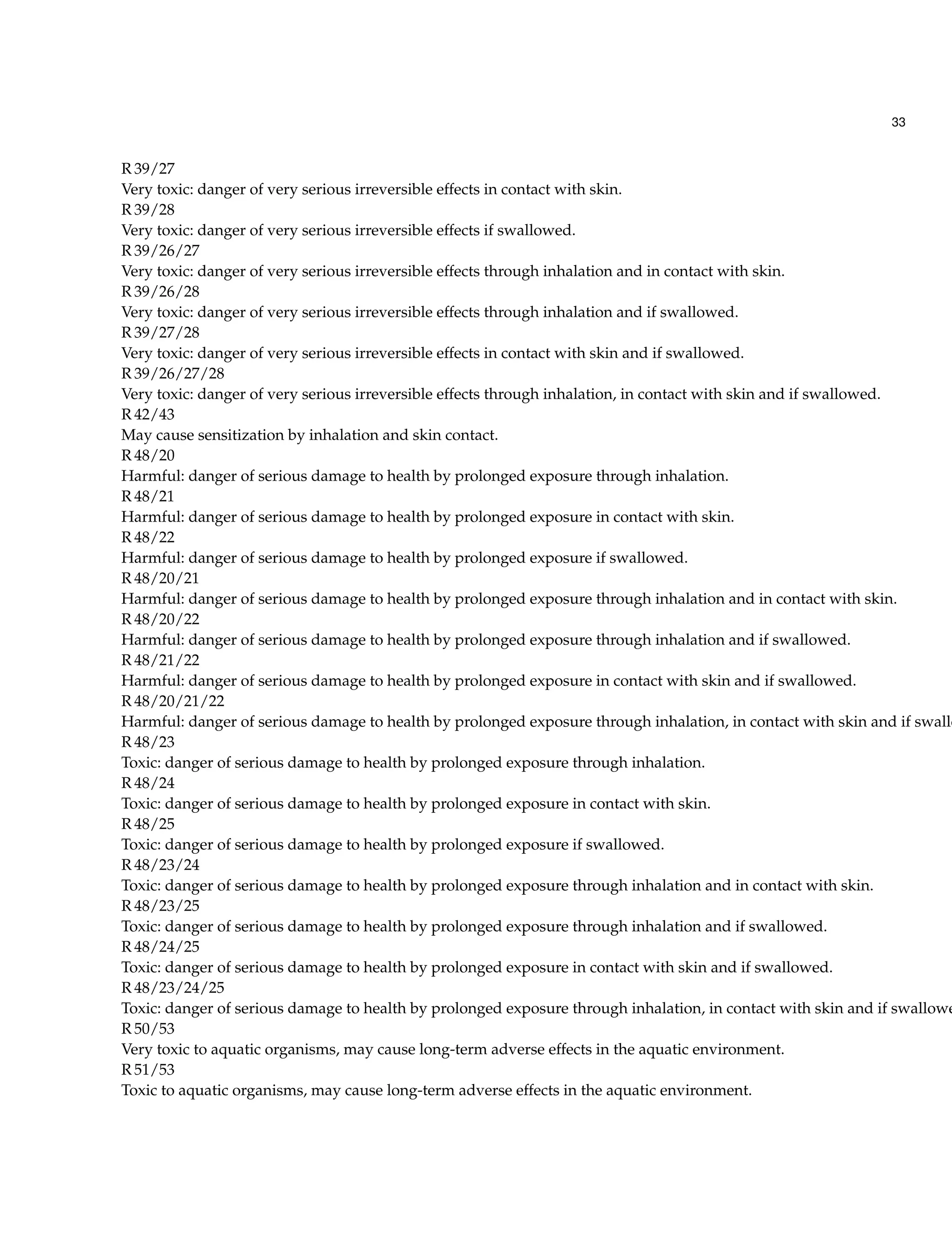 33
R 39/27
Very toxic: danger of very serious irreversible effects in contact with skin.
R 39/28
Very toxic: danger of very serious irreversible effects if swallowed.
R 39/26/27
Very toxic: danger of very serious irreversible effects through inhalation and in contact with skin.
R 39/26/28
Very toxic: danger of very serious irreversible effects through inhalation and if swallowed.
R 39/27/28
Very toxic: danger of very serious irreversible effects in contact with skin and if swallowed.
R 39/26/27/28
Very toxic: danger of very serious irreversible effects through inhalation, in contact with skin and if swallowed.
R 42/43
May cause sensitization by inhalation and skin contact.
R 48/20
Harmful: danger of serious damage to health by prolonged exposure through inhalation.
R 48/21
Harmful: danger of serious damage to health by prolonged exposure in contact with skin.
R 48/22
Harmful: danger of serious damage to health by prolonged exposure if swallowed.
R 48/20/21
Harmful: danger of serious damage to health by prolonged exposure through inhalation and in contact with skin.
R 48/20/22
Harmful: danger of serious damage to health by prolonged exposure through inhalation and if swallowed.
R 48/21/22
Harmful: danger of serious damage to health by prolonged exposure in contact with skin and if swallowed.
R 48/20/21/22
Harmful: danger of serious damage to health by prolonged exposure through inhalation, in contact with skin and if swallo
R 48/23
Toxic: danger of serious damage to health by prolonged exposure through inhalation.
R 48/24
Toxic: danger of serious damage to health by prolonged exposure in contact with skin.
R 48/25
Toxic: danger of serious damage to health by prolonged exposure if swallowed.
R 48/23/24
Toxic: danger of serious damage to health by prolonged exposure through inhalation and in contact with skin.
R 48/23/25
Toxic: danger of serious damage to health by prolonged exposure through inhalation and if swallowed.
R 48/24/25
Toxic: danger of serious damage to health by prolonged exposure in contact with skin and if swallowed.
R 48/23/24/25
Toxic: danger of serious damage to health by prolonged exposure through inhalation, in contact with skin and if swallowe
R 50/53
Very toxic to aquatic organisms, may cause long-term adverse effects in the aquatic environment.
R 51/53
Toxic to aquatic organisms, may cause long-term adverse effects in the aquatic environment.
 
