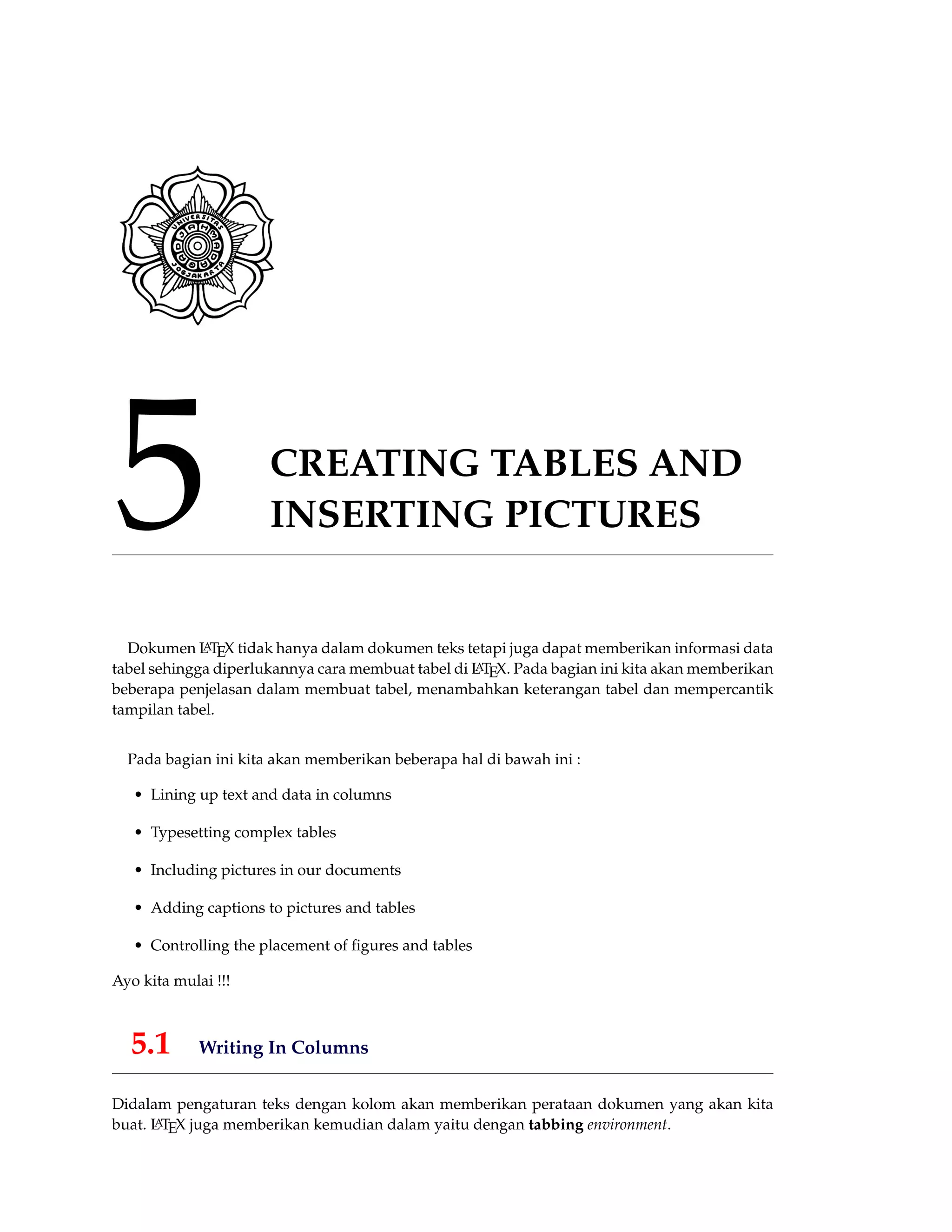 5 CREATING TABLES AND
INSERTING PICTURES
Dokumen LATEX tidak hanya dalam dokumen teks tetapi juga dapat memberikan informasi data
tabel sehingga diperlukannya cara membuat tabel di LATEX. Pada bagian ini kita akan memberikan
beberapa penjelasan dalam membuat tabel, menambahkan keterangan tabel dan mempercantik
tampilan tabel.
Pada bagian ini kita akan memberikan beberapa hal di bawah ini :
• Lining up text and data in columns
• Typesetting complex tables
• Including pictures in our documents
• Adding captions to pictures and tables
• Controlling the placement of ﬁgures and tables
Ayo kita mulai !!!
5.1 Writing In Columns
Didalam pengaturan teks dengan kolom akan memberikan perataan dokumen yang akan kita
buat. LATEX juga memberikan kemudian dalam yaitu dengan tabbing environment.
 