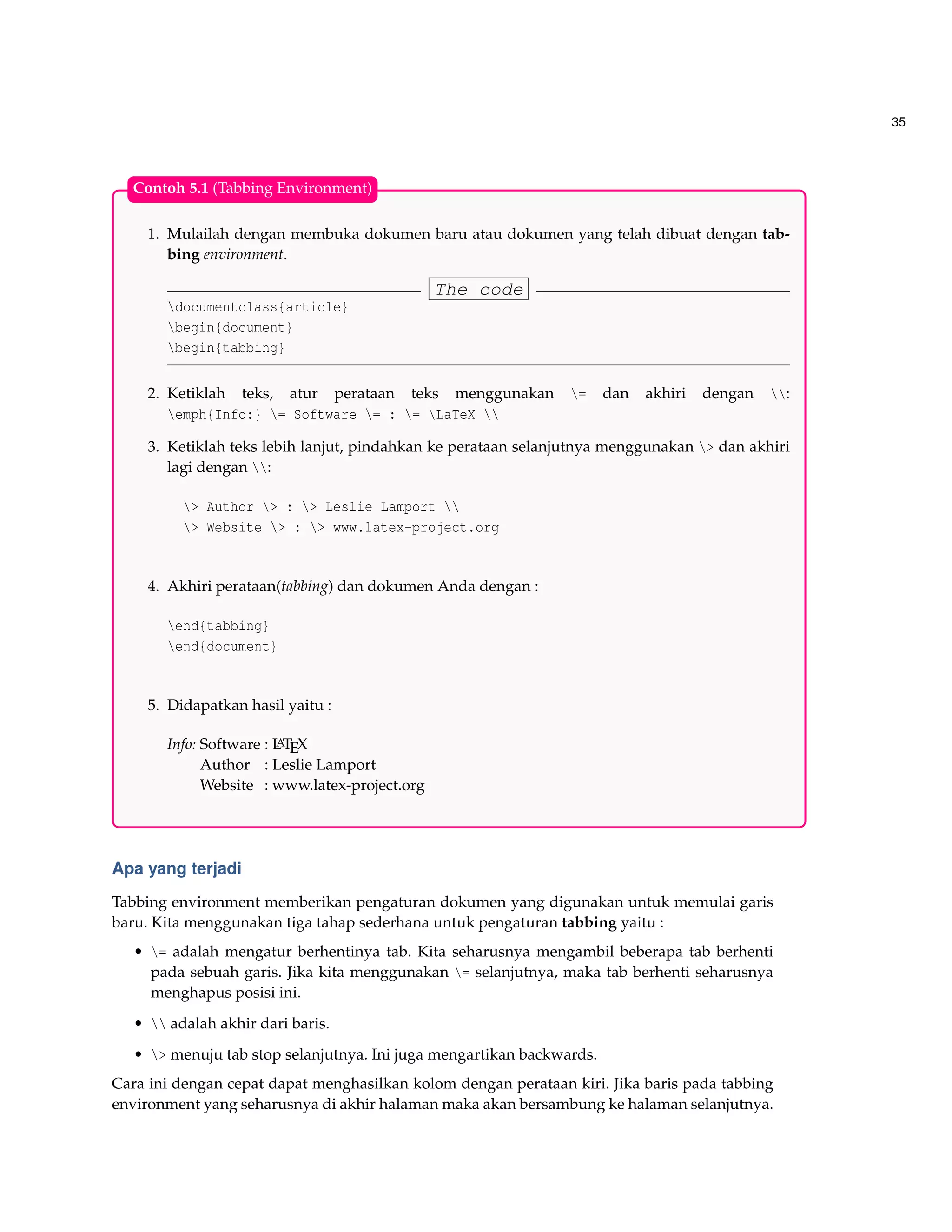 35
1. Mulailah dengan membuka dokumen baru atau dokumen yang telah dibuat dengan tab-
bing environment.
The code
documentclass{article}
begin{document}
begin{tabbing}
2. Ketiklah teks, atur perataan teks menggunakan = dan akhiri dengan :
emph{Info:} = Software = : = LaTeX 
3. Ketiklah teks lebih lanjut, pindahkan ke perataan selanjutnya menggunakan > dan akhiri
lagi dengan :
> Author > : > Leslie Lamport 
> Website > : > www.latex-project.org
4. Akhiri perataan(tabbing) dan dokumen Anda dengan :
end{tabbing}
end{document}
5. Didapatkan hasil yaitu :
Info: Software : LATEX
Author : Leslie Lamport
Website : www.latex-project.org
Contoh 5.1 (Tabbing Environment)
Apa yang terjadi
Tabbing environment memberikan pengaturan dokumen yang digunakan untuk memulai garis
baru. Kita menggunakan tiga tahap sederhana untuk pengaturan tabbing yaitu :
• = adalah mengatur berhentinya tab. Kita seharusnya mengambil beberapa tab berhenti
pada sebuah garis. Jika kita menggunakan = selanjutnya, maka tab berhenti seharusnya
menghapus posisi ini.
•  adalah akhir dari baris.
• > menuju tab stop selanjutnya. Ini juga mengartikan backwards.
Cara ini dengan cepat dapat menghasilkan kolom dengan perataan kiri. Jika baris pada tabbing
environment yang seharusnya di akhir halaman maka akan bersambung ke halaman selanjutnya.
 