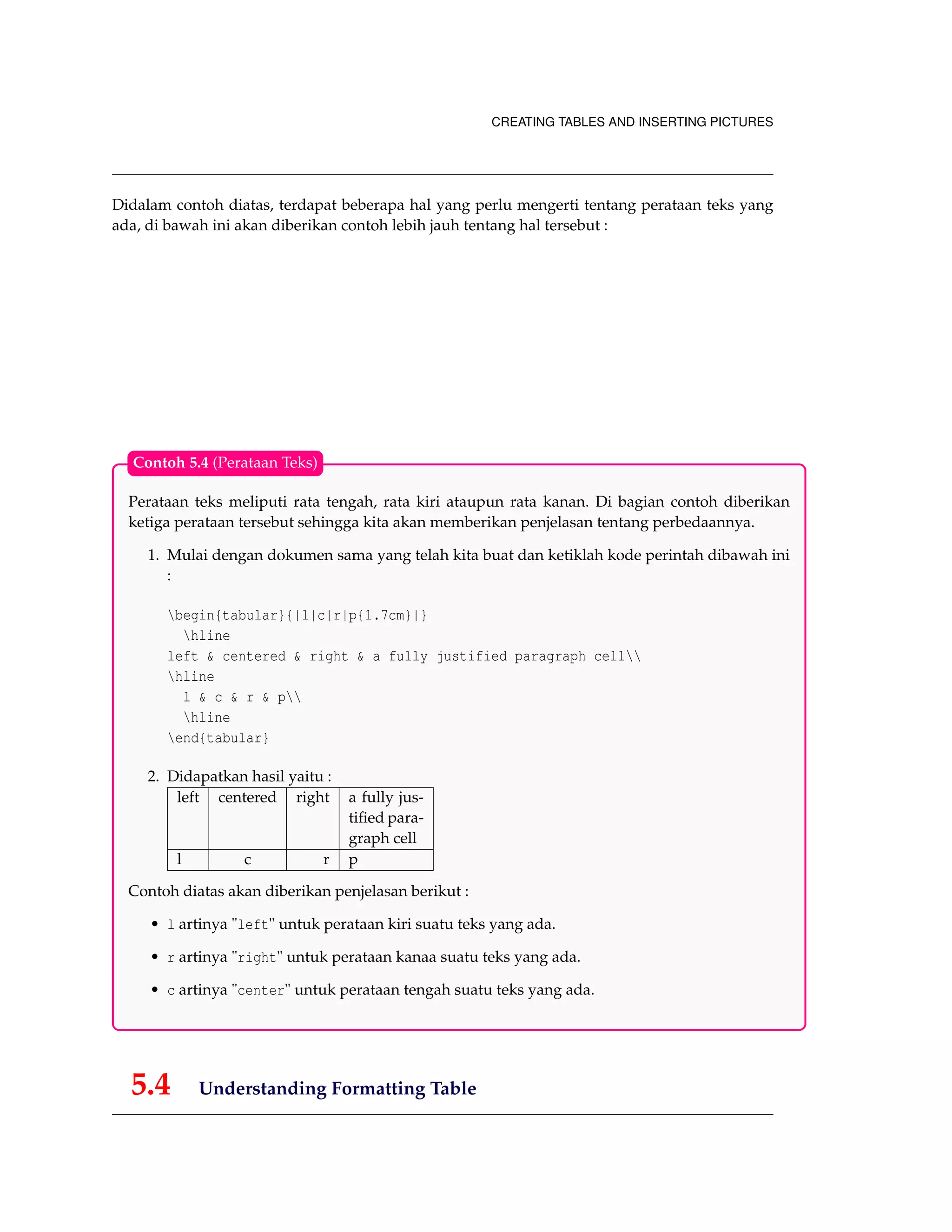 CREATING TABLES AND INSERTING PICTURES
Didalam contoh diatas, terdapat beberapa hal yang perlu mengerti tentang perataan teks yang
ada, di bawah ini akan diberikan contoh lebih jauh tentang hal tersebut :
Perataan teks meliputi rata tengah, rata kiri ataupun rata kanan. Di bagian contoh diberikan
ketiga perataan tersebut sehingga kita akan memberikan penjelasan tentang perbedaannya.
1. Mulai dengan dokumen sama yang telah kita buat dan ketiklah kode perintah dibawah ini
:
begin{tabular}{|l|c|r|p{1.7cm}|}
hline
left & centered & right & a fully justified paragraph cell
hline
l & c & r & p
hline
end{tabular}
2. Didapatkan hasil yaitu :
left centered right a fully jus-
tiﬁed para-
graph cell
l c r p
Contoh diatas akan diberikan penjelasan berikut :
• l artinya "left" untuk perataan kiri suatu teks yang ada.
• r artinya "right" untuk perataan kanaa suatu teks yang ada.
• c artinya "center" untuk perataan tengah suatu teks yang ada.
Contoh 5.4 (Perataan Teks)
5.4 Understanding Formatting Table
 