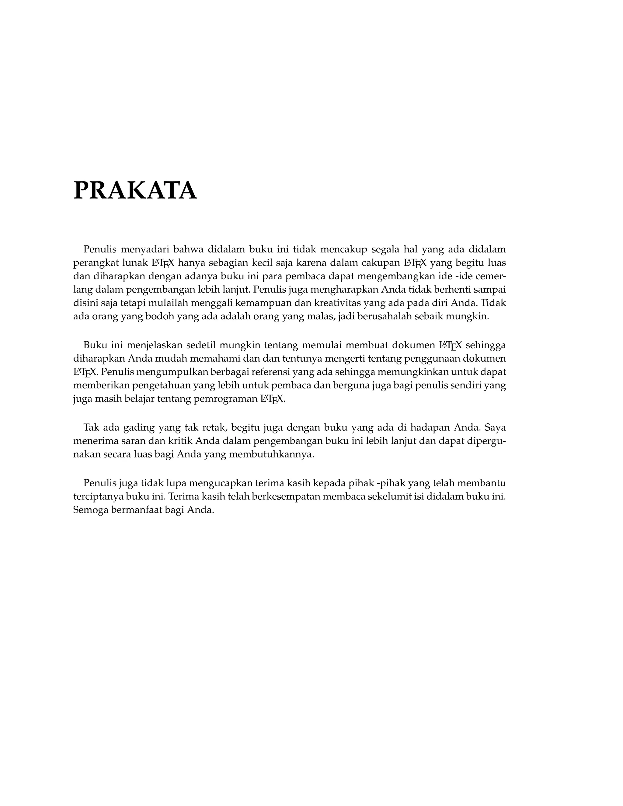 PRAKATA
Penulis menyadari bahwa didalam buku ini tidak mencakup segala hal yang ada didalam
perangkat lunak LATEX hanya sebagian kecil saja karena dalam cakupan LATEX yang begitu luas
dan diharapkan dengan adanya buku ini para pembaca dapat mengembangkan ide -ide cemer-
lang dalam pengembangan lebih lanjut. Penulis juga mengharapkan Anda tidak berhenti sampai
disini saja tetapi mulailah menggali kemampuan dan kreativitas yang ada pada diri Anda. Tidak
ada orang yang bodoh yang ada adalah orang yang malas, jadi berusahalah sebaik mungkin.
Buku ini menjelaskan sedetil mungkin tentang memulai membuat dokumen LATEX sehingga
diharapkan Anda mudah memahami dan dan tentunya mengerti tentang penggunaan dokumen
LATEX. Penulis mengumpulkan berbagai referensi yang ada sehingga memungkinkan untuk dapat
memberikan pengetahuan yang lebih untuk pembaca dan berguna juga bagi penulis sendiri yang
juga masih belajar tentang pemrograman LATEX.
Tak ada gading yang tak retak, begitu juga dengan buku yang ada di hadapan Anda. Saya
menerima saran dan kritik Anda dalam pengembangan buku ini lebih lanjut dan dapat dipergu-
nakan secara luas bagi Anda yang membutuhkannya.
Penulis juga tidak lupa mengucapkan terima kasih kepada pihak -pihak yang telah membantu
terciptanya buku ini. Terima kasih telah berkesempatan membaca sekelumit isi didalam buku ini.
Semoga bermanfaat bagi Anda.
 
