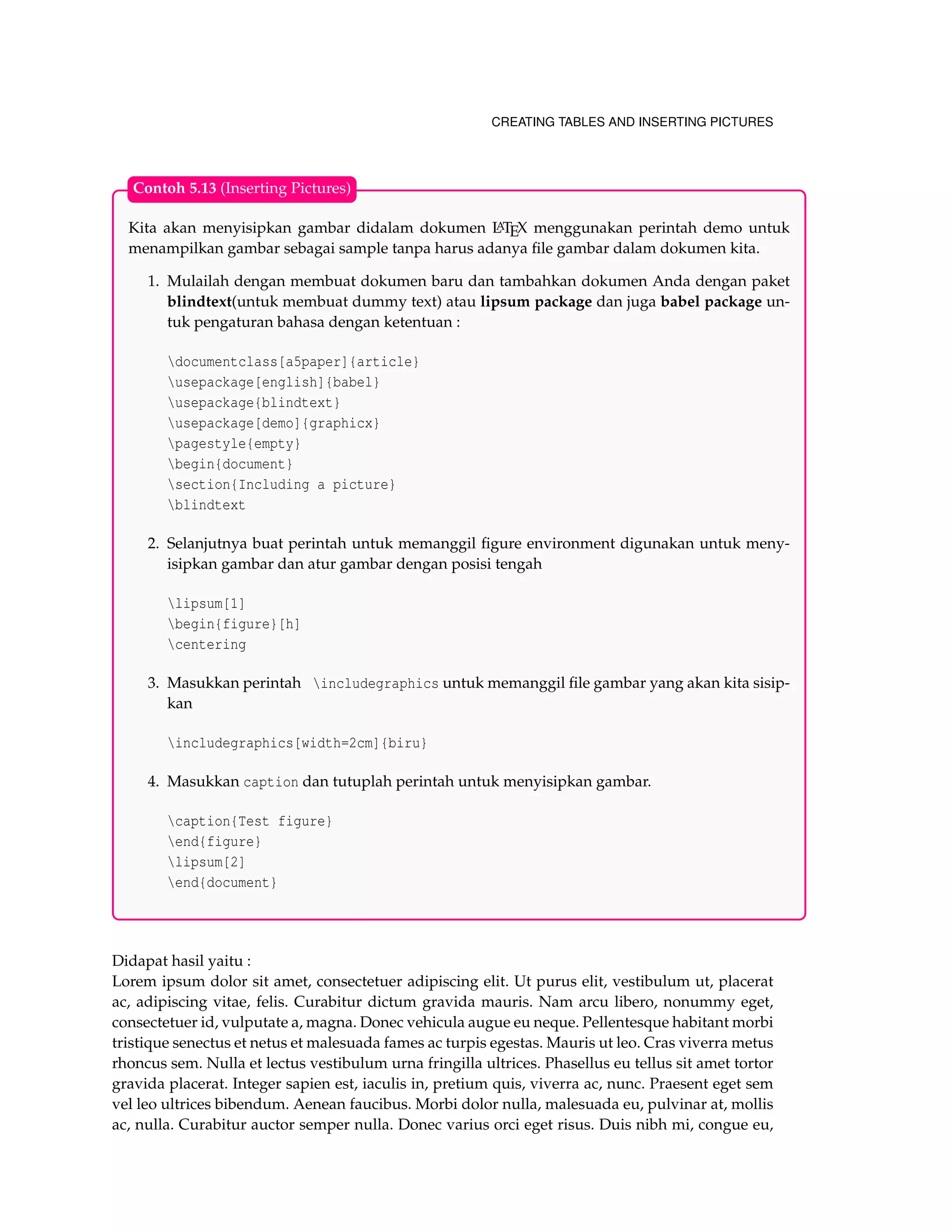 CREATING TABLES AND INSERTING PICTURES
Kita akan menyisipkan gambar didalam dokumen LATEX menggunakan perintah demo untuk
menampilkan gambar sebagai sample tanpa harus adanya ﬁle gambar dalam dokumen kita.
1. Mulailah dengan membuat dokumen baru dan tambahkan dokumen Anda dengan paket
blindtext(untuk membuat dummy text) atau lipsum package dan juga babel package un-
tuk pengaturan bahasa dengan ketentuan :
documentclass[a5paper]{article}
usepackage[english]{babel}
usepackage{blindtext}
usepackage[demo]{graphicx}
pagestyle{empty}
begin{document}
section{Including a picture}
blindtext
2. Selanjutnya buat perintah untuk memanggil ﬁgure environment digunakan untuk meny-
isipkan gambar dan atur gambar dengan posisi tengah
lipsum[1]
begin{figure}[h]
centering
3. Masukkan perintah includegraphics untuk memanggil ﬁle gambar yang akan kita sisip-
kan
includegraphics[width=2cm]{biru}
4. Masukkan caption dan tutuplah perintah untuk menyisipkan gambar.
caption{Test figure}
end{figure}
lipsum[2]
end{document}
Contoh 5.13 (Inserting Pictures)
Didapat hasil yaitu :
Lorem ipsum dolor sit amet, consectetuer adipiscing elit. Ut purus elit, vestibulum ut, placerat
ac, adipiscing vitae, felis. Curabitur dictum gravida mauris. Nam arcu libero, nonummy eget,
consectetuer id, vulputate a, magna. Donec vehicula augue eu neque. Pellentesque habitant morbi
tristique senectus et netus et malesuada fames ac turpis egestas. Mauris ut leo. Cras viverra metus
rhoncus sem. Nulla et lectus vestibulum urna fringilla ultrices. Phasellus eu tellus sit amet tortor
gravida placerat. Integer sapien est, iaculis in, pretium quis, viverra ac, nunc. Praesent eget sem
vel leo ultrices bibendum. Aenean faucibus. Morbi dolor nulla, malesuada eu, pulvinar at, mollis
ac, nulla. Curabitur auctor semper nulla. Donec varius orci eget risus. Duis nibh mi, congue eu,
 