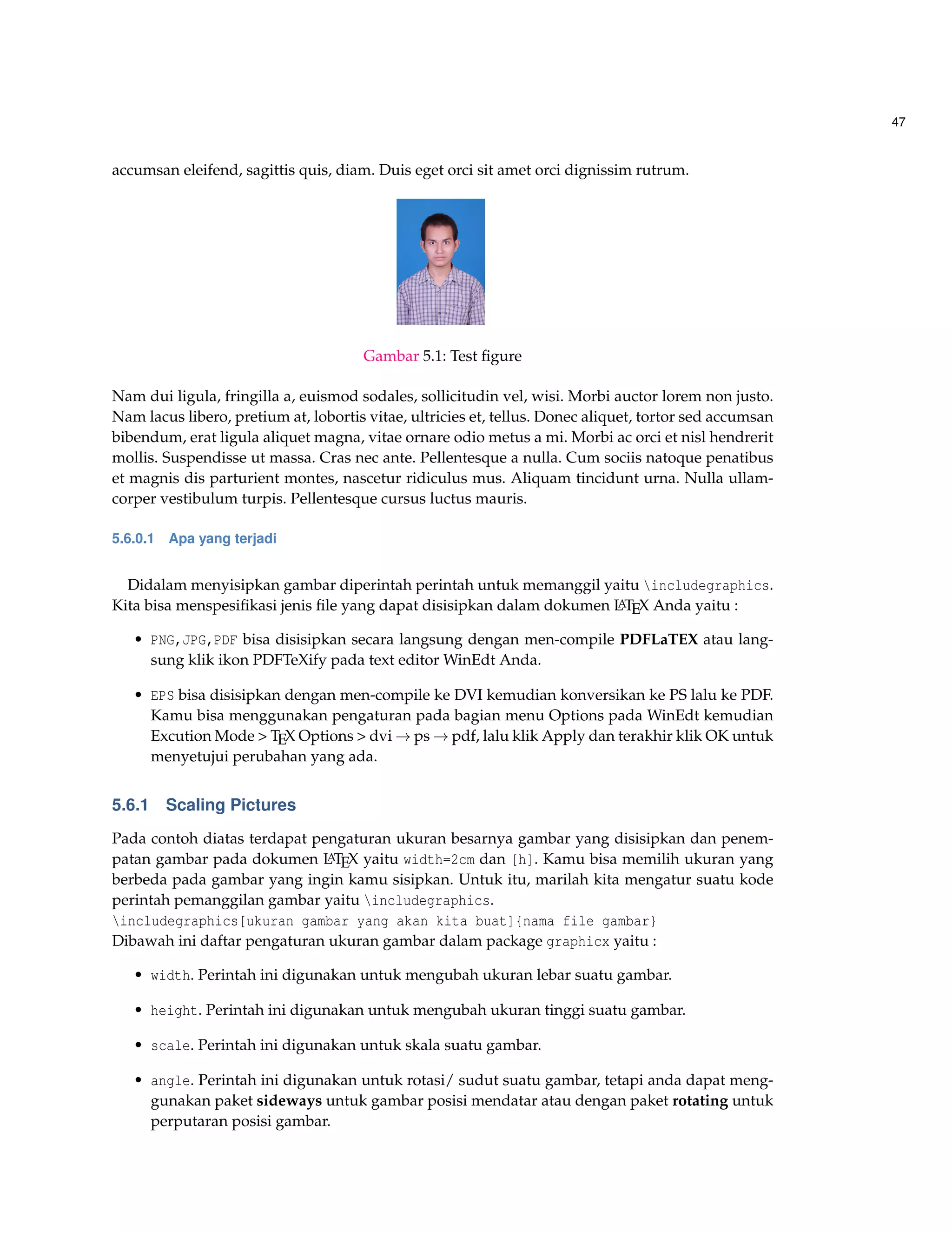 47
accumsan eleifend, sagittis quis, diam. Duis eget orci sit amet orci dignissim rutrum.
Gambar 5.1: Test ﬁgure
Nam dui ligula, fringilla a, euismod sodales, sollicitudin vel, wisi. Morbi auctor lorem non justo.
Nam lacus libero, pretium at, lobortis vitae, ultricies et, tellus. Donec aliquet, tortor sed accumsan
bibendum, erat ligula aliquet magna, vitae ornare odio metus a mi. Morbi ac orci et nisl hendrerit
mollis. Suspendisse ut massa. Cras nec ante. Pellentesque a nulla. Cum sociis natoque penatibus
et magnis dis parturient montes, nascetur ridiculus mus. Aliquam tincidunt urna. Nulla ullam-
corper vestibulum turpis. Pellentesque cursus luctus mauris.
5.6.0.1 Apa yang terjadi
Didalam menyisipkan gambar diperintah perintah untuk memanggil yaitu includegraphics.
Kita bisa menspesiﬁkasi jenis ﬁle yang dapat disisipkan dalam dokumen LATEX Anda yaitu :
• PNG,JPG,PDF bisa disisipkan secara langsung dengan men-compile PDFLaTEX atau lang-
sung klik ikon PDFTeXify pada text editor WinEdt Anda.
• EPS bisa disisipkan dengan men-compile ke DVI kemudian konversikan ke PS lalu ke PDF.
Kamu bisa menggunakan pengaturan pada bagian menu Options pada WinEdt kemudian
Excution Mode > TEX Options > dvi → ps → pdf, lalu klik Apply dan terakhir klik OK untuk
menyetujui perubahan yang ada.
5.6.1 Scaling Pictures
Pada contoh diatas terdapat pengaturan ukuran besarnya gambar yang disisipkan dan penem-
patan gambar pada dokumen LATEX yaitu width=2cm dan [h]. Kamu bisa memilih ukuran yang
berbeda pada gambar yang ingin kamu sisipkan. Untuk itu, marilah kita mengatur suatu kode
perintah pemanggilan gambar yaitu includegraphics.
includegraphics[ukuran gambar yang akan kita buat]{nama file gambar}
Dibawah ini daftar pengaturan ukuran gambar dalam package graphicx yaitu :
• width. Perintah ini digunakan untuk mengubah ukuran lebar suatu gambar.
• height. Perintah ini digunakan untuk mengubah ukuran tinggi suatu gambar.
• scale. Perintah ini digunakan untuk skala suatu gambar.
• angle. Perintah ini digunakan untuk rotasi/ sudut suatu gambar, tetapi anda dapat meng-
gunakan paket sideways untuk gambar posisi mendatar atau dengan paket rotating untuk
perputaran posisi gambar.
 