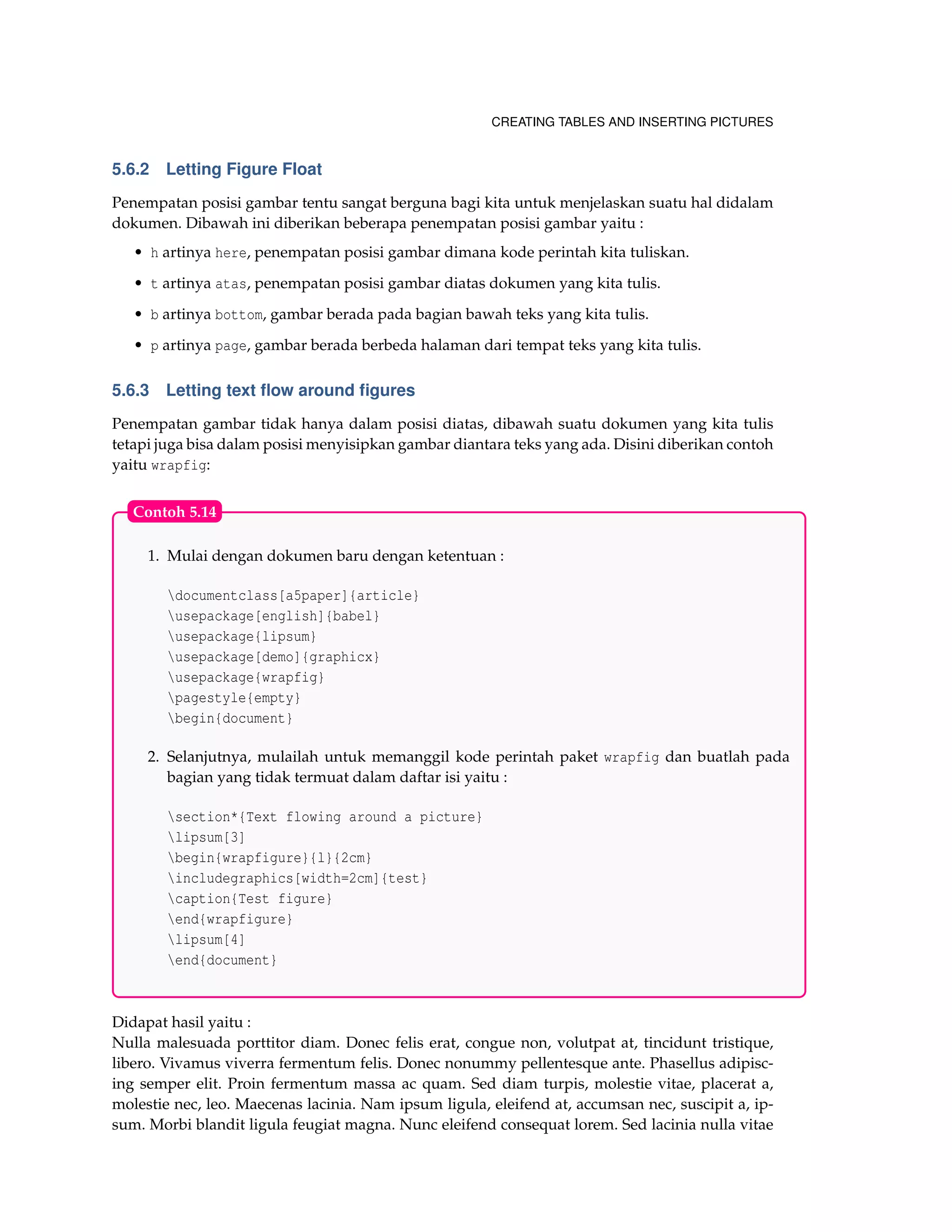 CREATING TABLES AND INSERTING PICTURES
5.6.2 Letting Figure Float
Penempatan posisi gambar tentu sangat berguna bagi kita untuk menjelaskan suatu hal didalam
dokumen. Dibawah ini diberikan beberapa penempatan posisi gambar yaitu :
• h artinya here, penempatan posisi gambar dimana kode perintah kita tuliskan.
• t artinya atas, penempatan posisi gambar diatas dokumen yang kita tulis.
• b artinya bottom, gambar berada pada bagian bawah teks yang kita tulis.
• p artinya page, gambar berada berbeda halaman dari tempat teks yang kita tulis.
5.6.3 Letting text ﬂow around ﬁgures
Penempatan gambar tidak hanya dalam posisi diatas, dibawah suatu dokumen yang kita tulis
tetapi juga bisa dalam posisi menyisipkan gambar diantara teks yang ada. Disini diberikan contoh
yaitu wrapfig:
1. Mulai dengan dokumen baru dengan ketentuan :
documentclass[a5paper]{article}
usepackage[english]{babel}
usepackage{lipsum}
usepackage[demo]{graphicx}
usepackage{wrapfig}
pagestyle{empty}
begin{document}
2. Selanjutnya, mulailah untuk memanggil kode perintah paket wrapfig dan buatlah pada
bagian yang tidak termuat dalam daftar isi yaitu :
section*{Text flowing around a picture}
lipsum[3]
begin{wrapfigure}{l}{2cm}
includegraphics[width=2cm]{test}
caption{Test figure}
end{wrapfigure}
lipsum[4]
end{document}
Contoh 5.14
Didapat hasil yaitu :
Nulla malesuada porttitor diam. Donec felis erat, congue non, volutpat at, tincidunt tristique,
libero. Vivamus viverra fermentum felis. Donec nonummy pellentesque ante. Phasellus adipisc-
ing semper elit. Proin fermentum massa ac quam. Sed diam turpis, molestie vitae, placerat a,
molestie nec, leo. Maecenas lacinia. Nam ipsum ligula, eleifend at, accumsan nec, suscipit a, ip-
sum. Morbi blandit ligula feugiat magna. Nunc eleifend consequat lorem. Sed lacinia nulla vitae
 