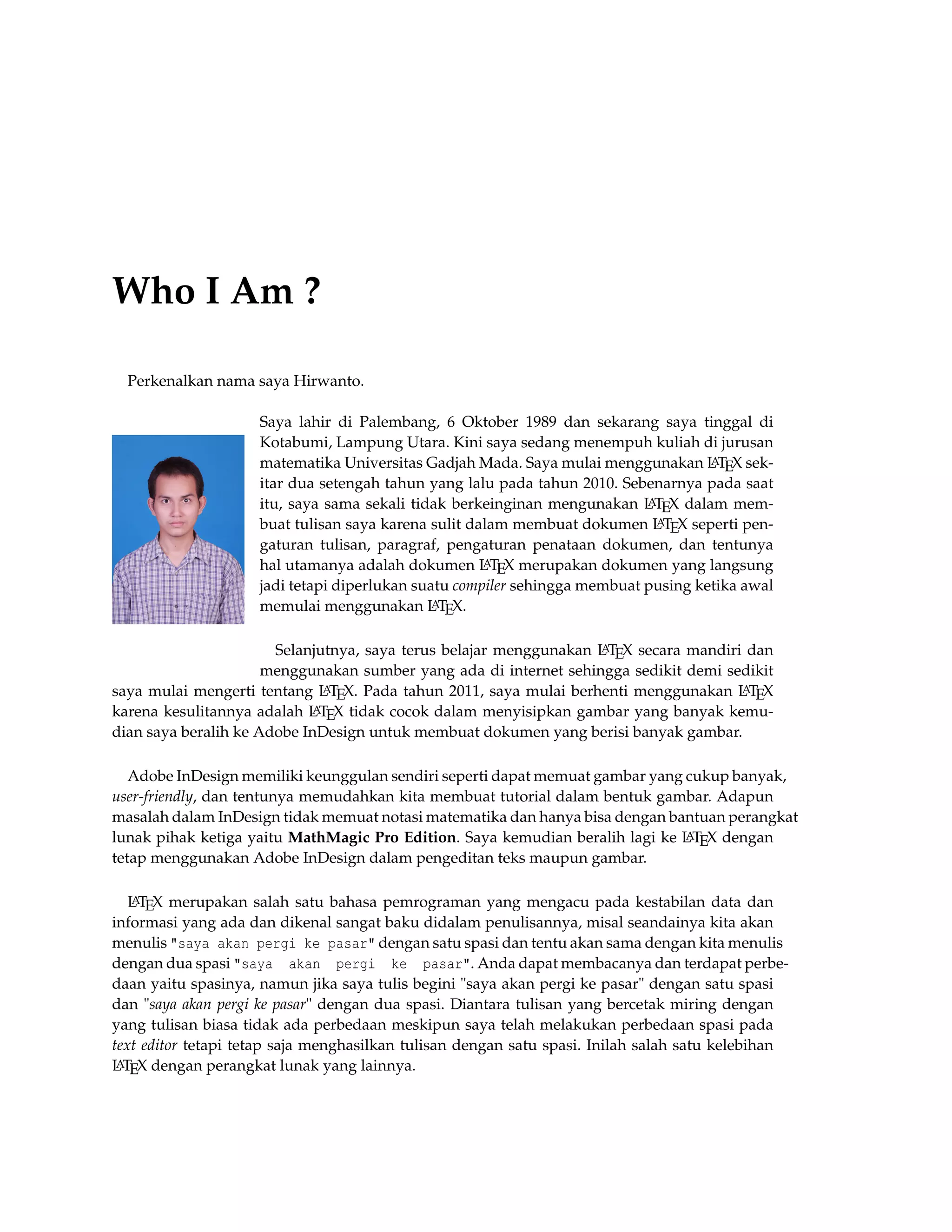 Who I Am ?
Perkenalkan nama saya Hirwanto.
Saya lahir di Palembang, 6 Oktober 1989 dan sekarang saya tinggal di
Kotabumi, Lampung Utara. Kini saya sedang menempuh kuliah di jurusan
matematika Universitas Gadjah Mada. Saya mulai menggunakan LATEX sek-
itar dua setengah tahun yang lalu pada tahun 2010. Sebenarnya pada saat
itu, saya sama sekali tidak berkeinginan mengunakan LATEX dalam mem-
buat tulisan saya karena sulit dalam membuat dokumen LATEX seperti pen-
gaturan tulisan, paragraf, pengaturan penataan dokumen, dan tentunya
hal utamanya adalah dokumen LATEX merupakan dokumen yang langsung
jadi tetapi diperlukan suatu compiler sehingga membuat pusing ketika awal
memulai menggunakan LATEX.
Selanjutnya, saya terus belajar menggunakan LATEX secara mandiri dan
menggunakan sumber yang ada di internet sehingga sedikit demi sedikit
saya mulai mengerti tentang LATEX. Pada tahun 2011, saya mulai berhenti menggunakan LATEX
karena kesulitannya adalah LATEX tidak cocok dalam menyisipkan gambar yang banyak kemu-
dian saya beralih ke Adobe InDesign untuk membuat dokumen yang berisi banyak gambar.
Adobe InDesign memiliki keunggulan sendiri seperti dapat memuat gambar yang cukup banyak,
user-friendly, dan tentunya memudahkan kita membuat tutorial dalam bentuk gambar. Adapun
masalah dalam InDesign tidak memuat notasi matematika dan hanya bisa dengan bantuan perangkat
lunak pihak ketiga yaitu MathMagic Pro Edition. Saya kemudian beralih lagi ke LATEX dengan
tetap menggunakan Adobe InDesign dalam pengeditan teks maupun gambar.
LATEX merupakan salah satu bahasa pemrograman yang mengacu pada kestabilan data dan
informasi yang ada dan dikenal sangat baku didalam penulisannya, misal seandainya kita akan
menulis "saya akan pergi ke pasar" dengan satu spasi dan tentu akan sama dengan kita menulis
dengan dua spasi "saya akan pergi ke pasar". Anda dapat membacanya dan terdapat perbe-
daan yaitu spasinya, namun jika saya tulis begini "saya akan pergi ke pasar" dengan satu spasi
dan "saya akan pergi ke pasar" dengan dua spasi. Diantara tulisan yang bercetak miring dengan
yang tulisan biasa tidak ada perbedaan meskipun saya telah melakukan perbedaan spasi pada
text editor tetapi tetap saja menghasilkan tulisan dengan satu spasi. Inilah salah satu kelebihan
LATEX dengan perangkat lunak yang lainnya.
 